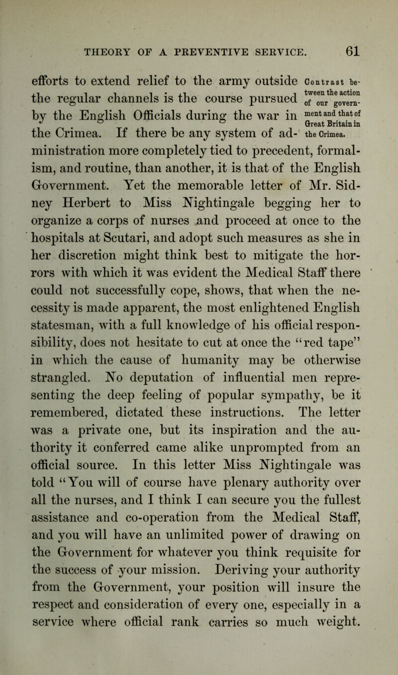 efforts to extend relief to the army outside Contrast be- xl i i i • xi i tween the action the regular channels is the course pursued of our govern_ by the English Officials during the war in ^ent and that of J # ° ° Great Britain in the Crimea. If there be any system of ad- the Crimea, ministration more completely tied to precedent, formal- ism, and routine, than another, it is that of the English Government. Yet the memorable letter of Mr. Sid- ney Herbert to Miss Nightingale begging her to organize a corps of nurses .and proceed at once to the hospitals at Scutari, and adopt such measures as she in her discretion might think best to mitigate the hor- rors with which it was evident the Medical Staff there could not successfully cope, shows, that when the ne- cessity is made apparent, the most enlightened English statesman, with a full knowledge of his official respon- sibility, does not hesitate to cut at once the “red tape” in which the cause of humanity may be otherwise strangled. No deputation of influential men repre- senting the deep feeling of popular sympathy, be it remembered, dictated these instructions. The letter was a private one, but its inspiration and the au- thority it conferred came alike unprompted from an official source. In this letter Miss Nightingale was told “You will of course have plenary authority over all the nurses, and I think I can secure you the fullest assistance and co-operation from the Medical Staff, and you will have an unlimited power of drawing on the Government for whatever you think requisite for the success of your mission. Deriving your authority from the Government, your position will insure the respect and consideration of every one, especially in a service where official rank carries so much weight.