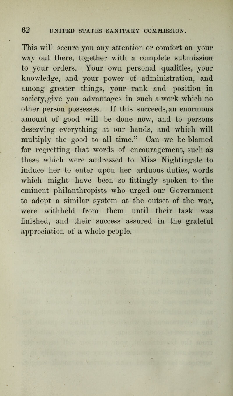 This will secure you any attention or comfort on your way out there, together with a complete submission to your orders. Your own personal qualities, your knowledge, and your power of administration, and among greater things, your rank and position in society, give you advantages in such a work which no other person possesses. If this succeeds, an enormous amount of good will be done now, and to persons deserving everything at our hands, and which will multiply the good to all time.” Can we be blamed for regretting that words of encouragement, such as these which were addressed to Miss Nightingale to induce her to enter upon her arduous duties, words which might have been so fittingly spoken to the eminent philanthropists who urged our Government to adopt a similar system at the outset of the war, were withheld from them until their task was finished, and their success assured in the grateful appreciation of a whole people.