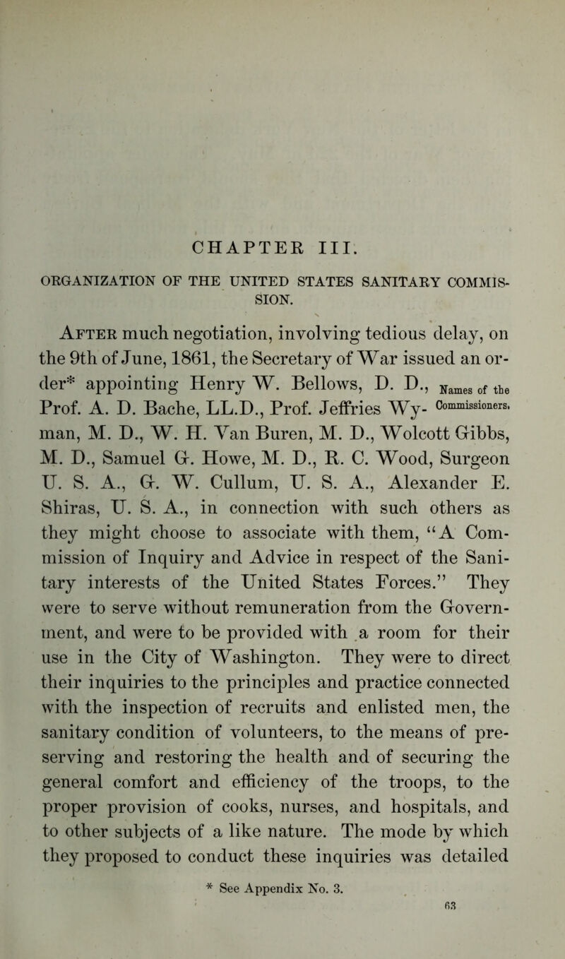 CHAPTER III. ORGANIZATION OF THE UNITED STATES SANITARY COMMIS- SION. After much negotiation, involving tedious delay, on the 9th of June, 1861, the Secretary of War issued an or- tier* appointing Henry W. Bellows, D. D., Names of the Prof. A. D. Bache, LL.D., Prof. Jeffries Wy- Commissioners, man, M. D., W. H. Yan Buren, M. D., Wolcott Gibbs, M. D., Samuel G. Howe, M. D., B. C. Wood, Surgeon U. S. A., G. W. Cullum, U. S. A., Alexander E. Shiras, U. S. A., in connection with such others as they might choose to associate with them, “A Com- mission of Inquiry and Advice in respect of the Sani- tary interests of the United States Forces.” They were to serve without remuneration from the Govern- ment, and were to be provided with a room for their use in the City of Washington. They were to direct their inquiries to the principles and practice connected with the inspection of recruits and enlisted men, the sanitary condition of volunteers, to the means of pre- serving and restoring the health and of securing the general comfort and efficiency of the troops, to the proper provision of cooks, nurses, and hospitals, and to other subjects of a like nature. The mode by which they proposed to conduct these inquiries was detailed