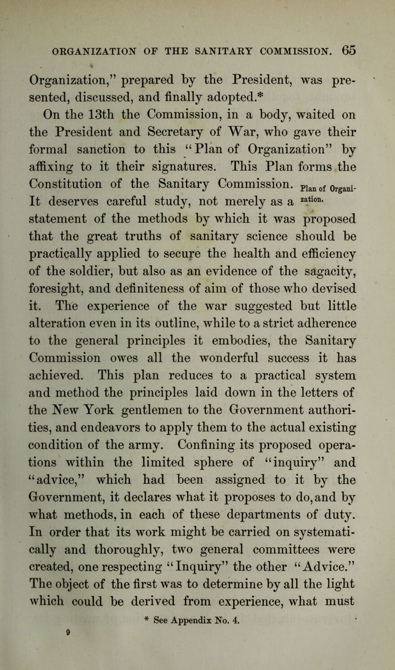 Organization,” prepared by the President, was pre- sented, discussed, and finally adopted.* On the 13th the Commission, in a body, waited on the President and Secretary of War, who gave their formal sanction to this “Plan of Organization” by affixing to it their signatures. This Plan forms the Constitution of the Sanitary Commission. pian 0f organi- It deserves careful study, not merely as a zation' statement of the methods by which it was proposed that the great truths of sanitary science should be practically applied to secure the health and efficiency of the soldier, but also as an evidence of the sagacity, foresight, and definiteness of aim of those who devised it. The experience of the war suggested but little alteration even in its outline, while to a strict adherence to the general principles it embodies, the Sanitary Commission owes all the wonderful success it has achieved. This plan reduces to a practical system and method the principles laid down in the letters of the New York gentlemen to the Government authori- ties, and endeavors to apply them to the actual existing condition of the army. Confining its proposed opera- tions within the limited sphere of “inquiry” and “advice,” which had been assigned to it by the Government, it declares what it proposes to do, and by what methods, in each of these departments of duty. In order that its work might be carried on systemati- cally and thoroughly, two general committees were created, one respecting “Inquiry” the other “Advice.” The object of the first was to determine by all the light which could be derived from experience, what must