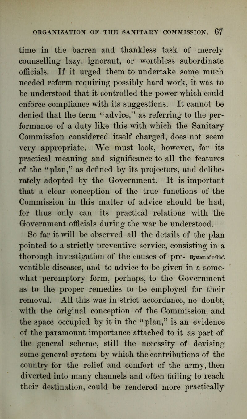 time in the barren and thankless task of merely counselling lazy, ignorant, or worthless subordinate officials. If it urged them to undertake some much needed reform requiring possibly hard work, it was to be understood that it controlled the power which could enforce compliance with its suggestions. It cannot be denied that the term “advice,” as referring to the per- formance of a duty like this with which the Sanitary Commission considered itself charged, does not seem very appropriate. We must look, however, for its practical meaning and significance to all the features of the “plan,” as defined by its projectors, and delibe- rately adopted by the Government. It is important that a clear conception of the true functions of the Commission in this matter of advice should be had, for thus only can its practical relations with the Government officials during the war be understood. So far it will be observed all the details of the plan pointed to a strictly preventive service, consisting in a thorough investigation of the causes of pre- System of relief, ventible diseases, and to advice to be given in a some- what peremptory form, perhaps, to the Government as to the proper remedies to be employed for their removal. All this was in strict accordance, no doubt, with the original conception of the Commission, and the space occupied by it in the “plan,” is an evidence of the paramount importance attached to it as part of the general scheme, still the necessity of devising some general system by which the contributions of the country for the relief and comfort of the army, then diverted into many channels and often failing to reach their destination, could be rendered more practically