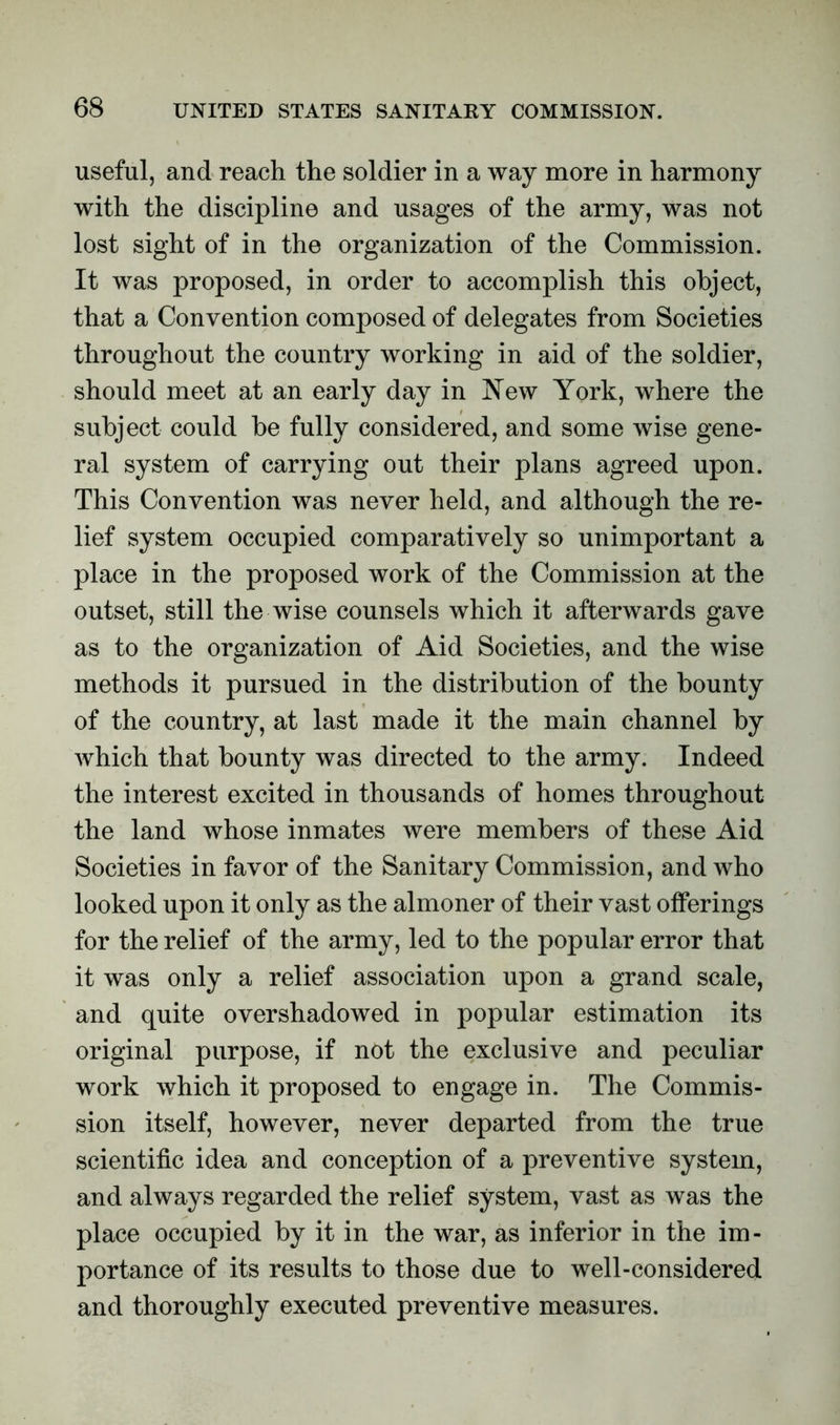 useful, and reach the soldier in a way more in harmony with the discipline and usages of the army, was not lost sight of in the organization of the Commission. It was proposed, in order to accomplish this object, that a Convention composed of delegates from Societies throughout the country working in aid of the soldier, should meet at an early day in New York, where the subject could be fully considered, and some wise gene- ral system of carrying out their plans agreed upon. This Convention was never held, and although the re- lief system occupied comparatively so unimportant a place in the proposed work of the Commission at the outset, still the wise counsels which it afterwards gave as to the organization of Aid Societies, and the wise methods it pursued in the distribution of the bounty of the country, at last made it the main channel by which that bounty was directed to the army. Indeed the interest excited in thousands of homes throughout the land whose inmates were members of these Aid Societies in favor of the Sanitary Commission, and who looked upon it only as the almoner of their vast offerings for the relief of the army, led to the popular error that it was only a relief association upon a grand scale, and quite overshadowed in popular estimation its original purpose, if not the exclusive and peculiar work which it proposed to engage in. The Commis- sion itself, however, never departed from the true scientific idea and conception of a preventive system, and always regarded the relief system, vast as was the place occupied by it in the war, as inferior in the im- portance of its results to those due to well-considered and thoroughly executed preventive measures.