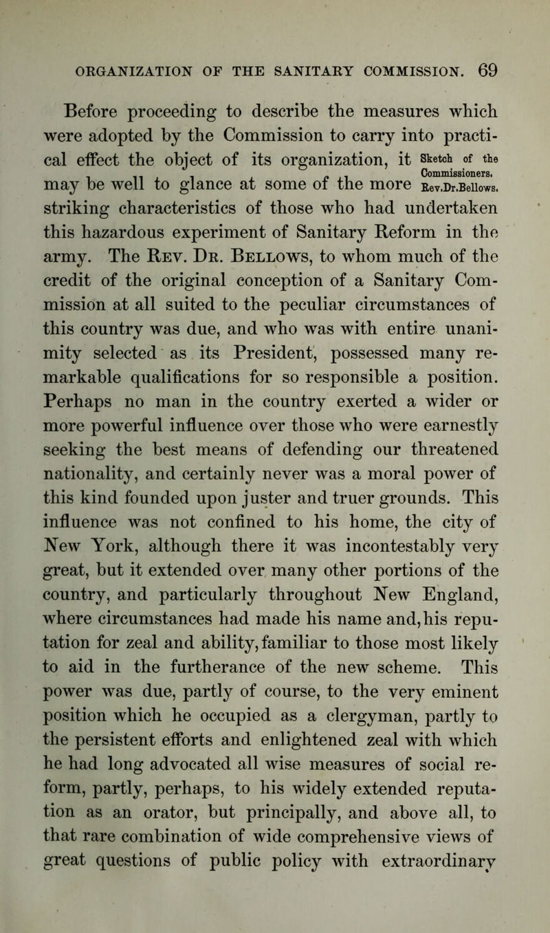 Before proceeding to describe the measures which were adopted by the Commission to carry into practi- cal effect the object of its organization, it sketch of the Commissioners. may be well to glance at some ot the more Eev.Dr.Beiiows. striking characteristics of those who had undertaken this hazardous experiment of Sanitary Reform in the army. The Rev. Dr. Bellows, to whom much of the credit of the original conception of a Sanitary Com- mission at all suited to the peculiar circumstances of this country was due, and who was with entire unani- mity selected as its President, possessed many re- markable qualifications for so responsible a position. Perhaps no man in the country exerted a wider or more powerful influence over those who were earnestly seeking the best means of defending our threatened nationality, and certainly never was a moral power of this kind founded upon juster and truer grounds. This influence was not confined to his home, the city of New York, although there it was incontestably very great, but it extended over many other portions of the country, and particularly throughout New England, where circumstances had made his name and, his repu- tation for zeal and ability, familiar to those most likely to aid in the furtherance of the new scheme. This power was due, partly of course, to the very eminent position which he occupied as a clergyman, partly to the persistent efforts and enlightened zeal with which he had long advocated all wise measures of social re- form, partly, perhaps, to his widely extended reputa- tion as an orator, but principally, and above all, to that rare combination of wide comprehensive views of great questions of public policy with extraordinary