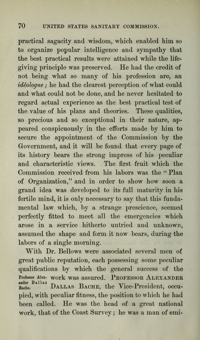 practical sagacity and wisdom, which enabled him so to organize popular intelligence and sympathy that the best practical results were attained while the life- giving principle was preserved. He had the credit of not being what so many of his profession are, an ideologue ; he had the clearest perception of what could and what could not be done, and he never hesitated to regard actual experience as the best practical test of the value of his plans and theories. These qualities, so precious and so exceptional in their nature, ap- peared conspicuously in the efforts made by him to secure the appointment of the Commission by the Grovernment, and it will be found that every page of its history bears the strong impress of his peculiar and characteristic views. The first fruit which the Commission received from his labors was the “ Plan of Organization,” and in order to show how soon a grand idea was developed to its full maturity in his fertile mind, it is only necessary to say that this funda- mental law which, by a strange prescience, seemed perfectly fitted to meet all the emergencies which arose in a service hitherto untried and unknown, assumed the shape and form it now bears, during the labors of a single morning. With Dr. Bellows were associated several men of great public reputation, each possessing some peculiar qualifications by which the general success of the Professor Alex- work was assured. Professor Alexander Bache. Dallas Bache, the Vice-President, occu- pied, with peculiar fitness, the position to which he had been called. He was the head of a great national work, that of the Coast Survey ; he was a man of emi-
