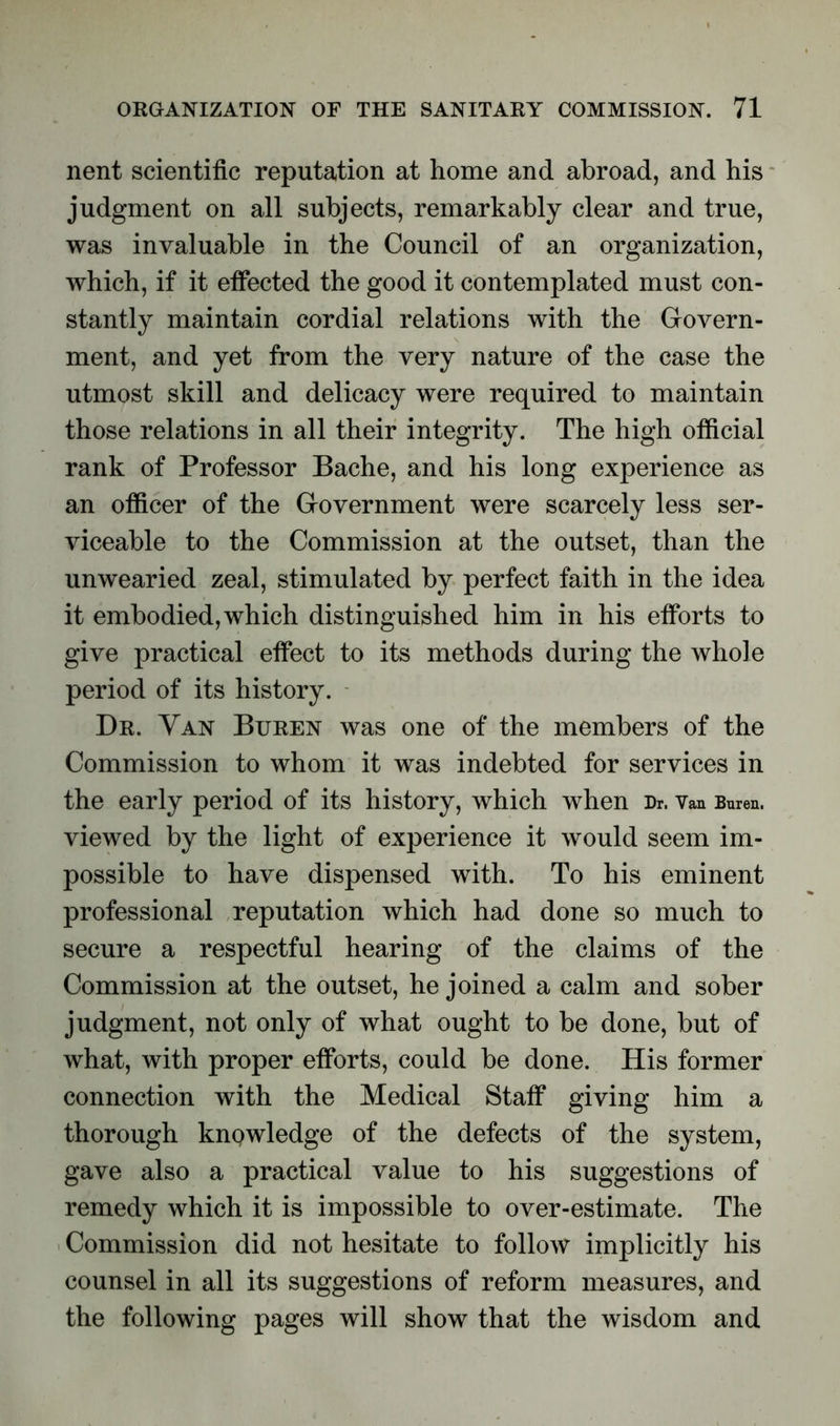 nent scientific reputation at home and abroad, and his judgment on all subjects, remarkably clear and true, was invaluable in the Council of an organization, which, if it effected the good it contemplated must con- stantly maintain cordial relations with the Govern- ment, and yet from the very nature of the case the utmost skill and delicacy were required to maintain those relations in all their integrity. The high official rank of Professor Bache, and his long experience as an officer of the Government were scarcely less ser- viceable to the Commission at the outset, than the unwearied zeal, stimulated by perfect faith in the idea it embodied, which distinguished him in his efforts to give practical effect to its methods during the whole period of its history. Dr. Yan Buren was one of the members of the Commission to whom it was indebted for services in the early period of its history, which when Dr. Van Buren. viewed by the light of experience it would seem im- possible to have dispensed with. To his eminent professional reputation which had done so much to secure a respectful hearing of the claims of the Commission at the outset, he joined a calm and sober judgment, not only of what ought to be done, but of what, with proper efforts, could be done. His former connection with the Medical Staff giving him a thorough knowledge of the defects of the system, gave also a practical value to his suggestions of remedy which it is impossible to over-estimate. The Commission did not hesitate to folloAV implicitly his counsel in all its suggestions of reform measures, and the following pages will show that the wisdom and