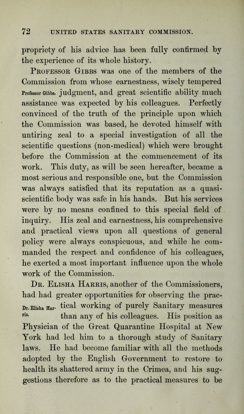 propriety of his advice has been fully confirmed by the experience of its whole history. Professor Gibbs was one of the members of the Commission from whose earnestness, wisely tempered Professor Gibbs, judgment, and great scientific ability much assistance was expected by his colleagues. Perfectly convinced of the truth of the principle upon which the Commission was based, he devoted himself with untiring zeal to a special investigation of all the scientific questions (non-medical) which were brought before the Commission at the commencement of its work. This duty, as will be seen hereafter, became a most serious and responsible one, but the Commission was always satisfied that its reputation as a quasi- scientific body was safe in his hands. But his services were by no means confined to this special field of inquiry. His zeal and earnestness, his comprehensive and practical views upon all questions of general policy were always conspicuous, and while he com- manded the respect and confidence of his colleagues, he exerted a most important influence upon the whole work of the Commission. Dr. Elisha Harris, another of the Commissioners, had had greater opportunities for observing the prac- Dr. Elisha Har- tical working of purely Sanitary measures riSi than any of his colleagues. His position as Physician of the Great Quarantine Hospital at New York had led him to a thorough study of Sanitary laws. He had become familiar with all the methods adopted by the English Government to restore to health its shattered army in the Crimea, and his sug- gestions therefore as to the practical measures to be
