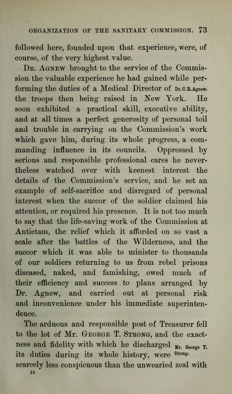 followed here, founded upon that experience, were, of course, of the very highest value. Dr. Agnew brought to the service of the Commis- sion the valuable experience he had gained while per- forming the duties of a Medical Director of Dr. c.r. Agnew. the troops then being raised in New York. He soon exhibited a practical skill, executive ability, and at all times a perfect generosity of personal toil and trouble in carrying on the Commission’s work which gave him, during its whole progress, a com- manding influence in its councils. Oppressed by serious and responsible professional cares he never- theless watched over with keenest interest the details of the Commission’s service, and he set an example of self-sacrifice and disregard of personal interest when the succor of the soldier claimed his attention, or required his presence. It is not too much to say that the life-saving work of the Commission at Antietam, the relief which it afforded on so vast a scale after the battles of the Wilderness, and the succor which it was able to minister to thousands of our soldiers returning to us from rebel prisons diseased, naked, and famishing, owed much of their efficiency and success to plans arranged by Dr. Agnew, and carried out at personal risk and inconvenience under his immediate superinten- dence. The arduous and responsible post of Treasurer fell to the lot of Mr. George T. Strong, and the exact- ness and fidelity with which he discharged Mri George Ti its duties during its whole history, were Stron^ scarcely less conspicuous than the unwearied zeal with 10