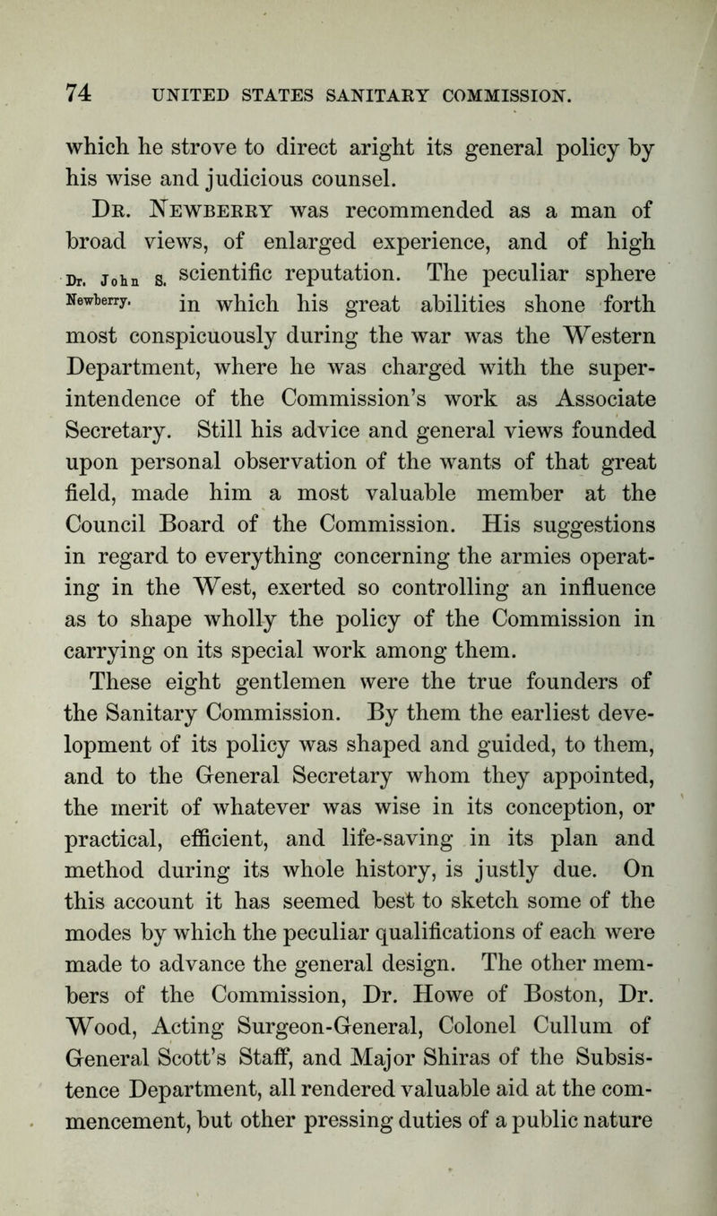 which he strove to direct aright its general policy by his wise and judicious counsel. Dr. Newberry was recommended as a man of broad views, of enlarged experience, and of high Dr. John s. scientific reputation. The peculiar sphere Newberry. jn which his great abilities shone forth most conspicuously during the war was the Western Department, where he was charged with the super- intendence of the Commission’s work as Associate Secretary. Still his advice and general views founded upon personal observation of the wants of that great field, made him a most valuable member at the Council Board of the Commission. His suggestions in regard to everything concerning the armies operat- ing in the West, exerted so controlling an influence as to shape wholly the policy of the Commission in carrying on its special work among them. These eight gentlemen were the true founders of the Sanitary Commission. By them the earliest deve- lopment of its policy was shaped and guided, to them, and to the General Secretary whom they appointed, the merit of whatever was wise in its conception, or practical, efficient, and life-saving in its plan and method during its whole history, is justly due. On this account it has seemed best to sketch some of the modes by which the peculiar qualifications of each were made to advance the general design. The other mem- bers of the Commission, Dr. Howe of Boston, Dr. Wood, Acting Surgeon-General, Colonel Cullum of General Scott’s Staff, and Major Shiras of the Subsis- tence Department, all rendered valuable aid at the com- mencement, but other pressing duties of a public nature