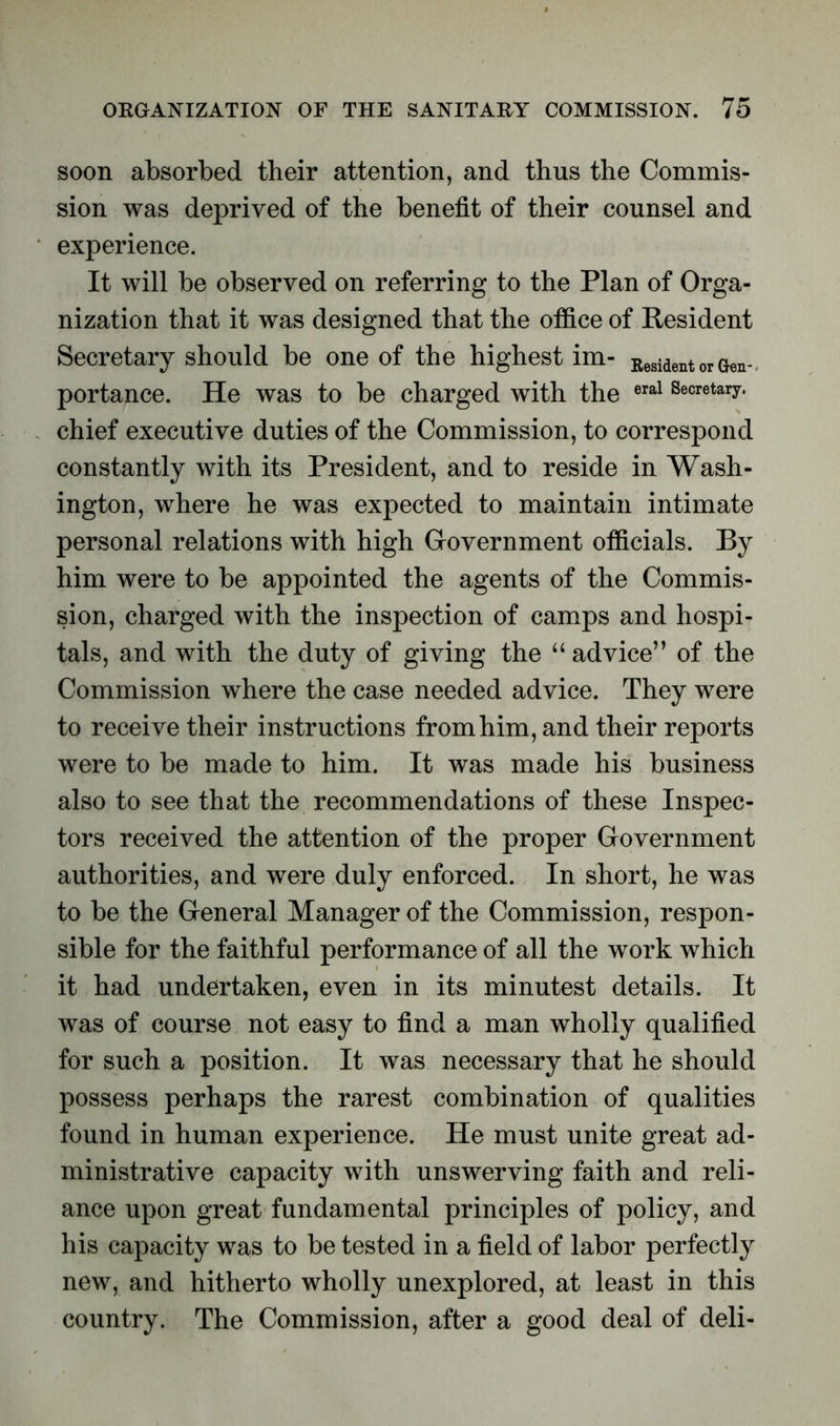 soon absorbed their attention, and thus the Commis- sion was deprived of the benefit of their counsel and experience. It will be observed on referring to the Plan of Orga- nization that it was designed that the office of Resident Secretary should be one of the highest im- Resident or Gen- portance. He was to be charged with the eral Secretary- chief executive duties of the Commission, to correspond constantly with its President, and to reside in Wash- ington, where he was expected to maintain intimate personal relations with high Government officials. By him were to be appointed the agents of the Commis- sion, charged with the inspection of camps and hospi- tals, and with the duty of giving the “ advice” of the Commission where the case needed advice. They were to receive their instructions from him, and their reports were to be made to him. It was made his business also to see that the recommendations of these Inspec- tors received the attention of the proper Government authorities, and were duly enforced. In short, he was to be the General Manager of the Commission, respon- sible for the faithful performance of all the work which it had undertaken, even in its minutest details. It was of course not easy to find a man wholly qualified for such a position. It was necessary that he should possess perhaps the rarest combination of qualities found in human experience. He must unite great ad- ministrative capacity with unswerving faith and reli- ance upon great fundamental principles of policy, and his capacity was to be tested in a field of labor perfectly new, and hitherto wholly unexplored, at least in this country. The Commission, after a good deal of deli-