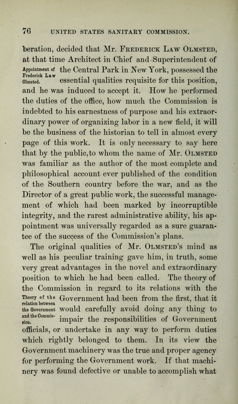 beration, decided that Mr. Frederick Law Olmsted, at that time Architect in Chief and Superintendent of Appointment of the Central Park in New York, possessed the Frederick Law .. .. . . oimsted. essential qualities requisite tor this position, and he was induced to accept it. How he performed the duties of the office, how much the Commission is indebted to his earnestness of purpose and his extraor- dinary power of organizing labor in a new field, it will be the business of the historian to tell in almost every page of this work. It is only necessary to say here that by the public, to whom the name of Mr. Olmsted was familiar as the author of the most complete and philosophical account ever published of the condition of the Southern country before the war, and as the Director of a great public work, the successful manage- ment of which had been marked by incorruptible integrity, and the rarest administrative ability, his ap- pointment was universally regarded as a sure guaran- tee of the success of the Commission’s plans. The original qualities of Mr. Olmsted’s mind as well as his peculiar training gave him, in truth, some very great advantages in the novel and extraordinary position to which he had been called. The theory of the Commission in regard to its relations with the Theory of the Government had been from the first, that it relation between the Government would carefully avoid doing any thing to sion> impair the responsibilities ot Government officials, or undertake in any way to perform duties which rightly belonged to them. In its view the Government machinery was the true and proper agency for performing the Government work. If that machi- nery was found defective or unable to accomplish what