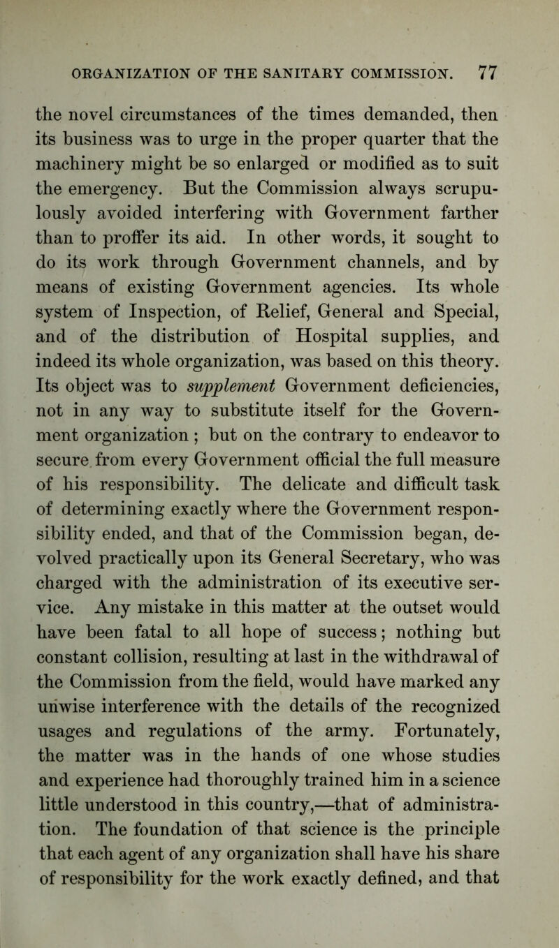 the novel circumstances of the times demanded, then its business was to urge in the proper quarter that the machinery might be so enlarged or modified as to suit the emergency. But the Commission always scrupu- lously avoided interfering with Government farther than to proffer its aid. In other words, it sought to do its work through Government channels, and by means of existing Government agencies. Its whole system of Inspection, of Relief, General and Special, and of the distribution of Hospital supplies, and indeed its whole organization, was based on this theory. Its object was to supplement Government deficiencies, not in any way to substitute itself for the Govern- ment organization ; but on the contrary to endeavor to secure from every Government official the full measure of his responsibility. The delicate and difficult task of determining exactly where the Government respon- sibility ended, and that of the Commission began, de- volved practically upon its General Secretary, who was charged with the administration of its executive ser- vice. Any mistake in this matter at the outset would have been fatal to all hope of success; nothing but constant collision, resulting at last in the withdrawal of the Commission from the field, would have marked any unwise interference with the details of the recognized usages and regulations of the army. Fortunately, the matter was in the hands of one whose studies and experience had thoroughly trained him in a science little understood in this country,—that of administra- tion. The foundation of that science is the principle that each agent of any organization shall have his share of responsibility for the work exactly defined, and that
