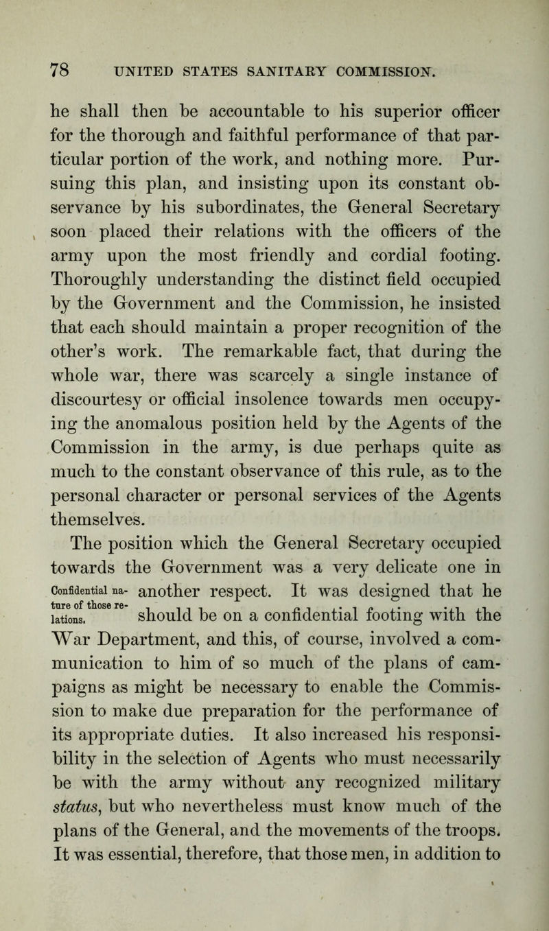 he shall then he accountable to his superior officer for the thorough and faithful performance of that par- ticular portion of the work, and nothing more. Pur- suing this plan, and insisting upon its constant ob- servance by his subordinates, the General Secretary soon placed their relations with the officers of the army upon the most friendly and cordial footing. Thoroughly understanding the distinct field occupied by the Government and the Commission, he insisted that each should maintain a proper recognition of the other’s work. The remarkable fact, that during the whole war, there was scarcely a single instance of discourtesy or official insolence towards men occupy- ing the anomalous position held by the Agents of the Commission in the army, is due perhaps quite as much to the constant observance of this rule, as to the personal character or personal services of the Agents themselves. The position which the General Secretary occupied towards the Government was a very delicate one in Confidential na- another respect. It was designed that he lations. should be on a confidential footing with the War Department, and this, of course, involved a com- munication to him of so much of the plans of cam- paigns as might be necessary to enable the Commis- sion to make due preparation for the performance of its appropriate duties. It also increased his responsi- bility in the selection of Agents who must necessarily be with the army without any recognized military status, but who nevertheless must know much of the plans of the General, and the movements of the troops. It was essential, therefore, that those men, in addition to