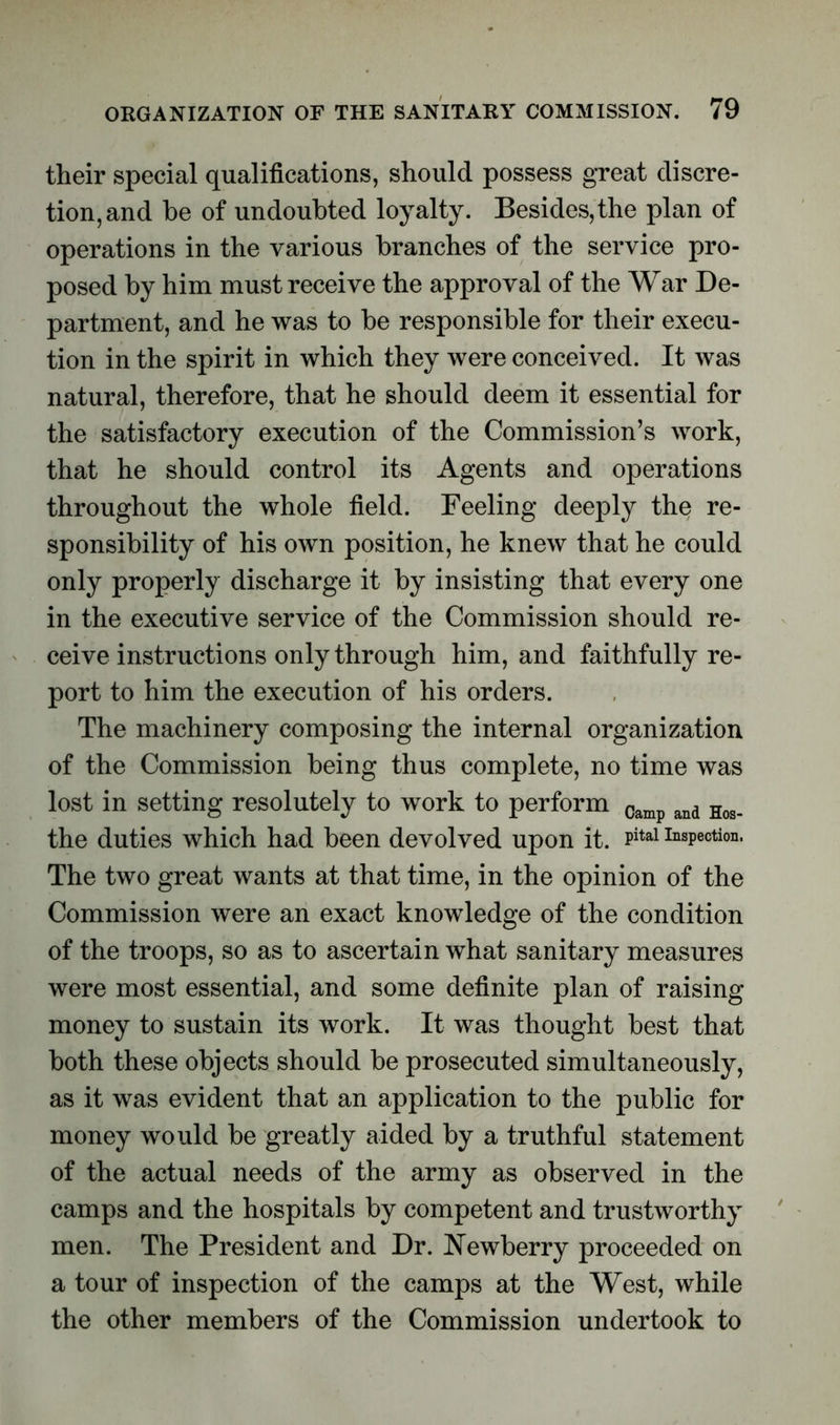 their special qualifications, should possess great discre- tion, and be of undoubted loyalty. Besides, the plan of operations in the various branches of the service pro- posed by him must receive the approval of the War De- partment, and he was to be responsible for their execu- tion in the spirit in which they were conceived. It was natural, therefore, that he should deem it essential for the satisfactory execution of the Commission’s work, that he should control its Agents and operations throughout the whole field. Feeling deeply the re- sponsibility of his own position, he knew that he could only properly discharge it by insisting that every one in the executive service of the Commission should re- ceive instructions only through him, and faithfully re- port to him the execution of his orders. The machinery composing the internal organization of the Commission being thus complete, no time was lost in setting resolutely to work to perform Camp and Hos. the duties which had been devolved upon it. Pital Inspection. The two great wants at that time, in the opinion of the Commission were an exact knowledge of the condition of the troops, so as to ascertain what sanitary measures were most essential, and some definite plan of raising money to sustain its work. It was thought best that both these objects should be prosecuted simultaneously, as it was evident that an application to the public for money would be greatly aided by a truthful statement of the actual needs of the army as observed in the camps and the hospitals by competent and trustworthy men. The President and Dr. Newberry proceeded on a tour of inspection of the camps at the West, while the other members of the Commission undertook to