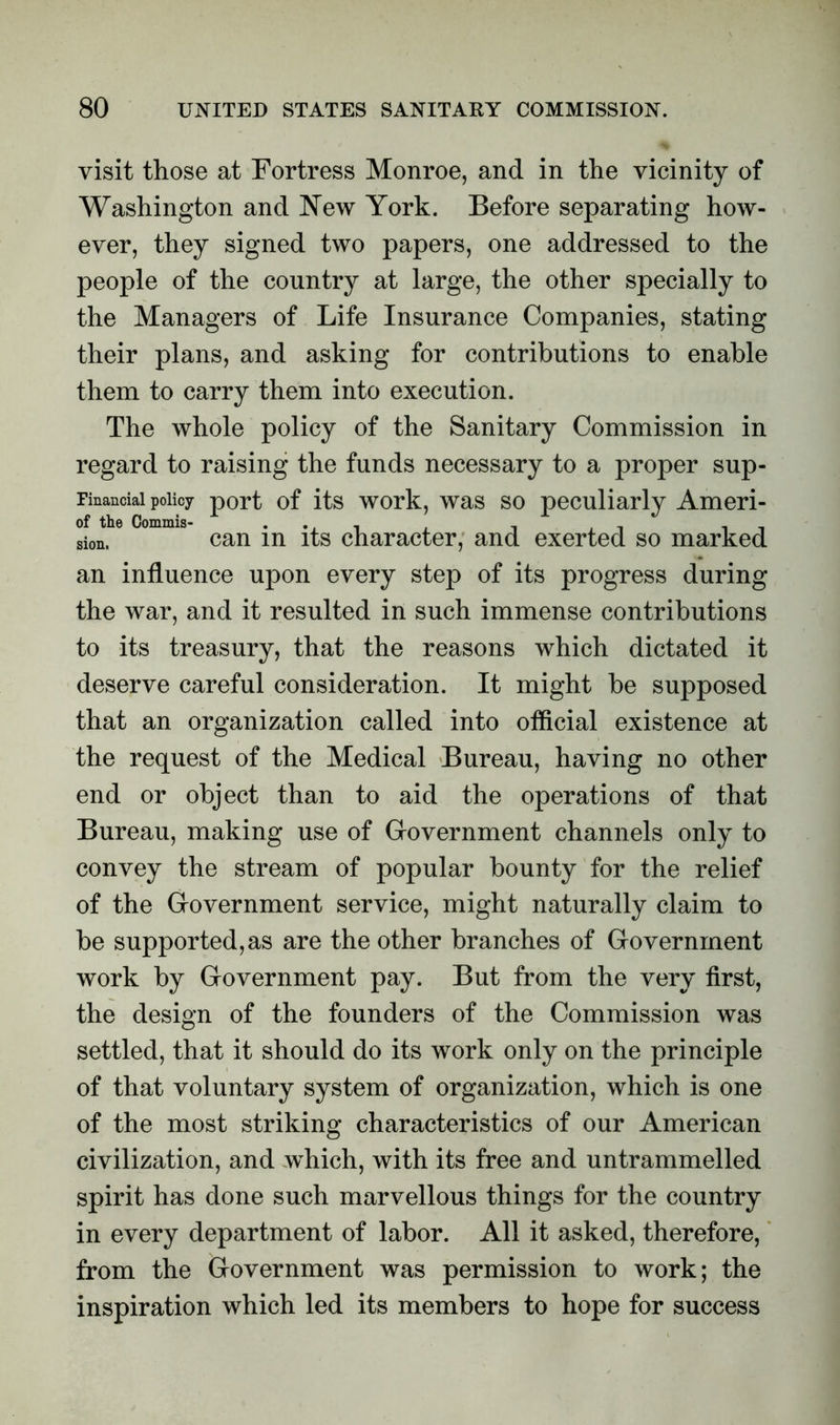 visit those at Fortress Monroe, and in the vicinity of Washington and New York. Before separating how- ever, they signed two papers, one addressed to the people of the country at large, the other specially to the Managers of Life Insurance Companies, stating their plans, and asking for contributions to enable them to carry them into execution. The whole policy of the Sanitary Commission in regard to raising the funds necessary to a proper sup- Fmanciai policy port of its work, was so peculiarly Ameri- sion, can in its character, and exerted so marked an influence upon every step of its progress during the war, and it resulted in such immense contributions to its treasury, that the reasons which dictated it deserve careful consideration. It might be supposed that an organization called into official existence at the request of the Medical Bureau, having no other end or object than to aid the operations of that Bureau, making use of Government channels only to convey the stream of popular bounty for the relief of the Government service, might naturally claim to be supported,as are the other branches of Government work by Government pay. But from the very first, the design of the founders of the Commission was settled, that it should do its work only on the principle of that voluntary system of organization, which is one of the most striking characteristics of our American civilization, and which, with its free and untrammelled spirit has done such marvellous things for the country in every department of labor. All it asked, therefore, from the Government was permission to work; the inspiration which led its members to hope for success