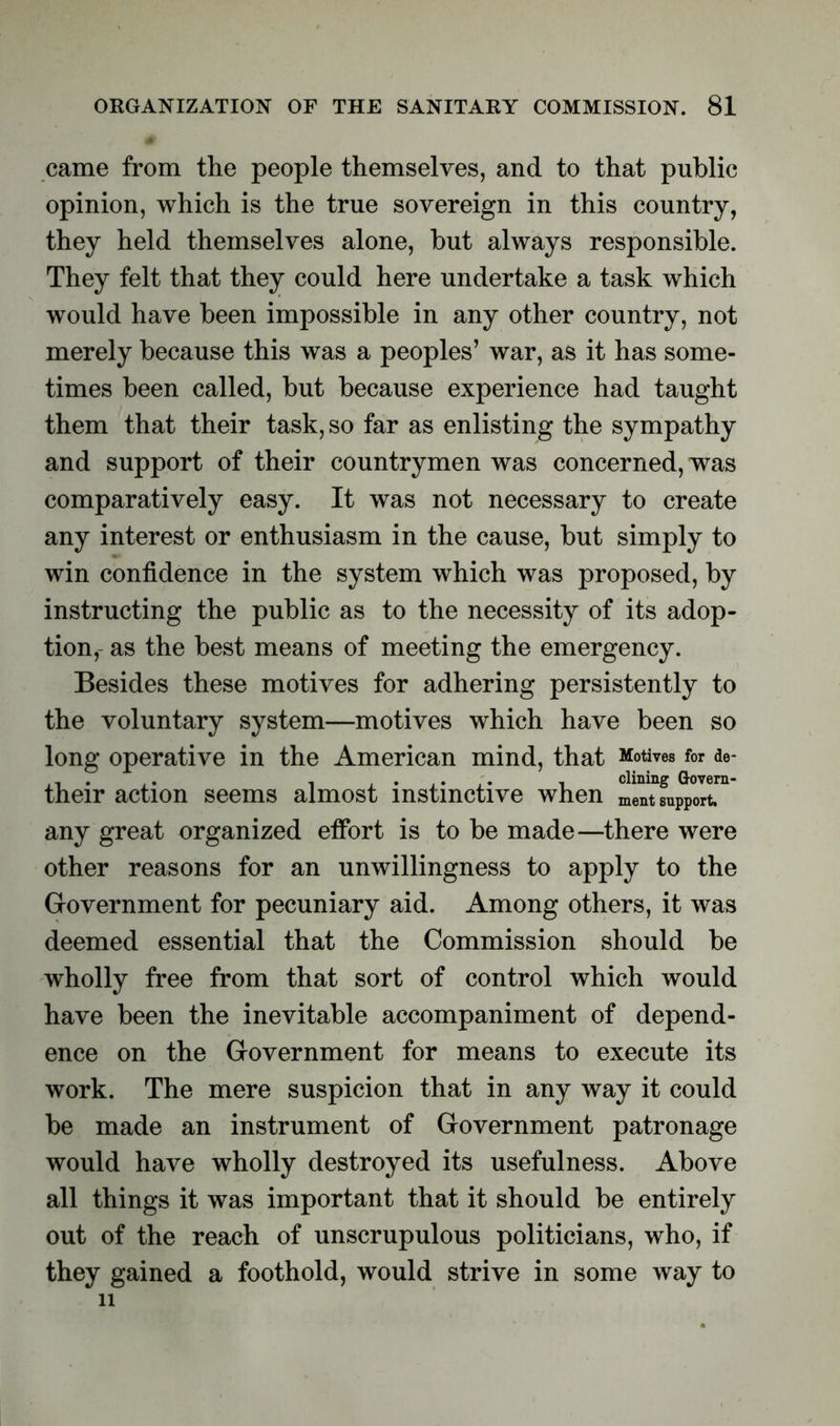came from the people themselves, and to that public opinion, which is the true sovereign in this country, they held themselves alone, hut always responsible. They felt that they could here undertake a task which would have been impossible in any other country, not merely because this was a peoples’ war, as it has some- times been called, but because experience had taught them that their task, so far as enlisting the sympathy and support of their countrymen was concerned, was comparatively easy. It was not necessary to create any interest or enthusiasm in the cause, but simply to win confidence in the system which was proposed, by instructing the public as to the necessity of its adop- tion,- as the best means of meeting the emergency. Besides these motives for adhering persistently to the voluntary system—motives which have been so long operative in the American mind, that Motives for de- their action seems almost instinctive when ^Tfu^T1 any great organized effort is to be made—there were other reasons for an unwillingness to apply to the Government for pecuniary aid. Among others, it was deemed essential that the Commission should be wholly free from that sort of control which would have been the inevitable accompaniment of depend- ence on the Government for means to execute its work. The mere suspicion that in any way it could be made an instrument of Government patronage would have wholly destroyed its usefulness. Above all things it was important that it should be entirely out of the reach of unscrupulous politicians, who, if they gained a foothold, would strive in some way to 11