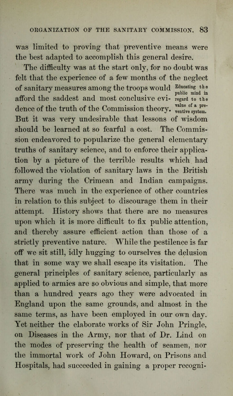 was limited to proving that preventive means were the best adapted to accomplish this general desire. The difficulty was at the start only, for no doubt was felt that the experience of a few months of the neglect of sanitary measures among the troops would Ed™ating the ^ public mind in afford the saddest and most conclusive evi- regard to the deuce of the truth of the Commission theory, veltive'systm. But it was very undesirable that lessons of wisdom should be learned at so fearful a cost. The Commis- sion endeavored to popularize the general elementary truths of sanitary science, and to enforce their applica- tion by a picture of the terrible results which had followed the violation of sanitary laws in the British army during the Crimean and Indian campaigns. There was much in the experience of other countries in relation to this subject to discourage them in their attempt. History shows that there are no measures upon which it is more difficult to fix public attention, and thereby assure efficient action than those of a strictly preventive nature. While the pestilence is far off we sit still, idly hugging to ourselves the delusion that in some way we shall escape its visitation. The general principles of sanitary science, particularly as applied to armies are so obvious and simple, that more than a hundred years ago they were advocated in England upon the same grounds, and almost in the same terms, as have been employed in our own day. Yet neither the elaborate works of Sir John Pringle, on Diseases in the Army, nor that of Dr. Lind on the modes of preserving the health of seamen, nor the immortal work of John Howard, on Prisons and Hospitals, had succeeded in gaining a proper recogni-