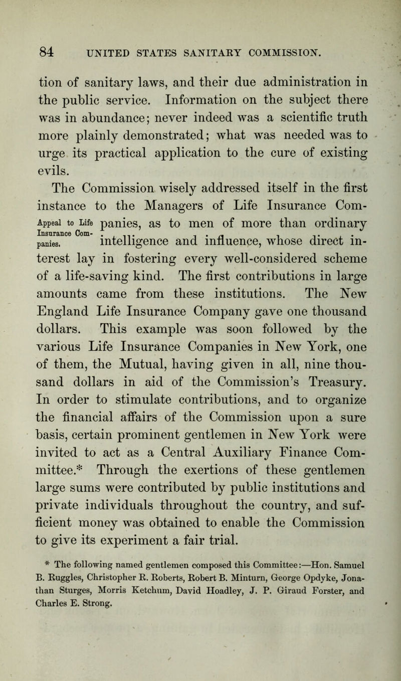 tion of sanitary laws, and their due administration in the public service. Information on the subject there was in abundance; never indeed was a scientific truth more plainly demonstrated; what was needed was to urge its practical application to the cure of existing evils. The Commission wisely addressed itself in the first instance to the Managers of Life Insurance Com- Appeai to Life panies, as to men of more than ordinary panies. intelligence and influence, whose direct in- terest lay in fostering every well-considered scheme of a life-saving kind. The first contributions in large amounts came from these institutions. The New England Life Insurance Company gave one thousand dollars. This example was soon followed by the various Life Insurance Companies in New York, one of them, the Mutual, having given in all, nine thou- sand dollars in aid of the Commission’s Treasury. In order to stimulate contributions, and to organize the financial aflairs of the Commission upon a sure basis, certain prominent gentlemen in New York were invited to act as a Central Auxiliary Finance Com- mittee.* Through the exertions of these gentlemen large sums were contributed by public institutions and private individuals throughout the country, and suf- ficient money was obtained to enable the Commission to give its experiment a fair trial. * The following named gentlemen composed this Committee:—Hon. Samuel B. Ruggles, Christopher R. Roberts, Robert B. Minturn, George Opdyke, Jona- than Sturges, Morris Ketchum, David Hoadley, J. P. Giraud Forster, and Charles E. Strong.
