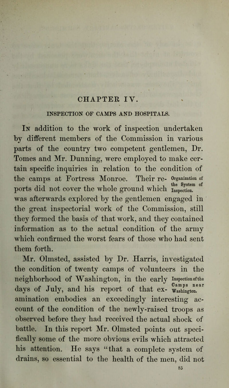 CHAPTER IY. INSPECTION OF CAMPS AND HOSPITALS. In addition to the work of inspection undertaken by different members of the Commission in various parts of the country two competent gentlemen, Dr. Tomes and Mr. Dunning, were employed to make cer- tain specific inquiries in relation to the condition of the camps at Fortress Monroe. Their re- Organization of ports did not cover the whole ground which °f was afterwards explored by the gentlemen engaged in the great inspectorial work of the Commission, still they formed the basis of that work, and they contained information as to the actual condition of the army which confirmed the worst fears of those who had sent them forth. Mr. Olmsted, assisted by Dr. Harris, investigated the condition of twenty camps of volunteers in the neighborhood of Washington, in the early inspection of the days of July, and his report of that ex- wa^L^ton*^ amination embodies an exceedingly interesting ac- count of the condition of the newly-raised troops as observed before they had received the actual shock of battle. In this report Mr. Olmsted points out speci- fically some of the more obvious evils which attracted his attention. He says “that a complete system of drains, so essential to the health of the men, did not