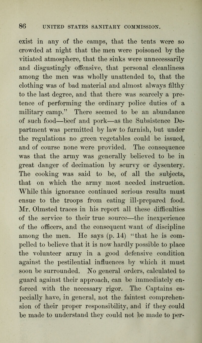 exist in any of the camps, that the tents were so crowded at night that the men were poisoned by the vitiated atmosphere, that the sinks were unnecessarily and disgustingly offensive, that personal cleanliness among the men was wholly unattended to, that the clothing was of bad material and almost always filthy to the last degree, and that there was scarcely a pre- tence of performing the ordinary police duties of a military camp.” There seemed to be an abundance of such food—beef and pork—as the Subsistence De- partment was permitted by law to furnish, but under the regulations no green vegetables could be issued, and of course none were provided. The consequence was that the army was generally believed to be in great danger of decimation by scurvy or dysentery. The cooking was said to be, of all the subjects, that on which the army most needed instruction. While this ignorance continued serious results must ensue to the troops from eating ill-prepared food. Mr. Olmsted traces in his report all these difficulties of the service to their true source—the inexperience of the officers, and the consequent want of discipline among the men. He says (p. 14) “that he is com- pelled to believe that it is now hardly possible to place the volunteer army in a good defensive condition against the pestilential influences by which it must soon be surrounded. No general orders, calculated to guard against their approach, can be immediately en- forced with the necessary rigor. The Captains es- pecially have, in general, not the faintest comprehen- sion of their proper responsibility, and if they could be made to understand they could not be made to per-