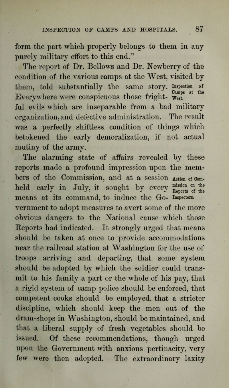 form the part which properly belongs to them in any purely military effort to this end.” The report of Dr. Bellows and Dr. Newberry of the condition of the various camps at the West, visited by them, told substantially the same story, inspection of Everywhere were conspicuous those fright- west, ful evils which are inseparable from a bad military organization, and defective administration. The result was a perfectly shiftless condition of things which betokened the early demoralization, if not actual mutiny of the army. The alarming state of affairs revealed by these reports made a profound impression upon the mem- bers of the Commission, and at a session Action of Com- held early in July, it sought by every ~ means at its command, to induce the Go- inspectors, vernment to adopt measures to avert some of the more obvious dangers to the National cause which those Reports had indicated. It strongly urged that means should be taken at once to provide accommodations near the railroad station at Washington for the use of troops arriving and departing, that some system should be adopted by which the soldier could trans- mit to his family a part or the whole of his pay, that a rigid system of camp police should be enforced, that competent cooks should be employed, that a stricter discipline, which should keep the men out of the dram-shops in Washington, should be maintained, and that a liberal supply of fresh vegetables should be issued. Of these recommendations, though urged upon the Government with anxious pertinacity, very few were then adopted. The extraordinary laxity