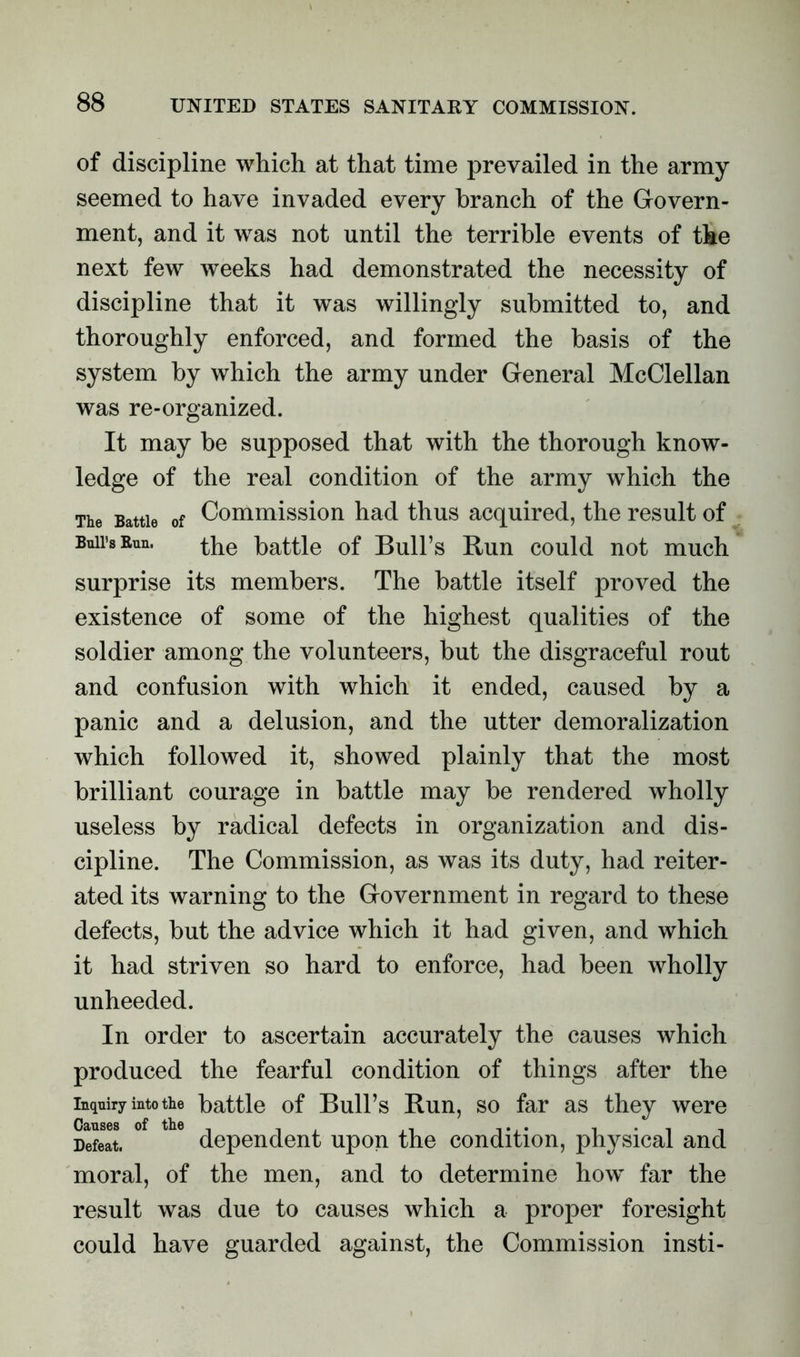 of discipline which at that time prevailed in the army seemed to have invaded every branch of the Govern- ment, and it was not until the terrible events of the next few weeks had demonstrated the necessity of discipline that it was willingly submitted to, and thoroughly enforced, and formed the basis of the system by which the army under General McClellan was re-organized. It may be supposed that with the thorough know- ledge of the real condition of the army which the The Battle of Commission had thus acquired, the result of Bull’s Bun. the battle of Bull’s Run could not much surprise its members. The battle itself proved the existence of some of the highest qualities of the soldier among the volunteers, but the disgraceful rout and confusion with which it ended, caused by a panic and a delusion, and the utter demoralization which followed it, showed plainly that the most brilliant courage in battle may be rendered wholly useless by radical defects in organization and dis- cipline. The Commission, as was its duty, had reiter- ated its warning to the Government in regard to these defects, but the advice which it had given, and which it had striven so hard to enforce, had been wholly unheeded. In order to ascertain accurately the causes which produced the fearful condition of things after the inquiry into the battle of Bull’s Run, so far as they were Defeat. dependent upon the condition, jihysical and moral, of the men, and to determine how far the result was due to causes which a proper foresight could have guarded against, the Commission insti-