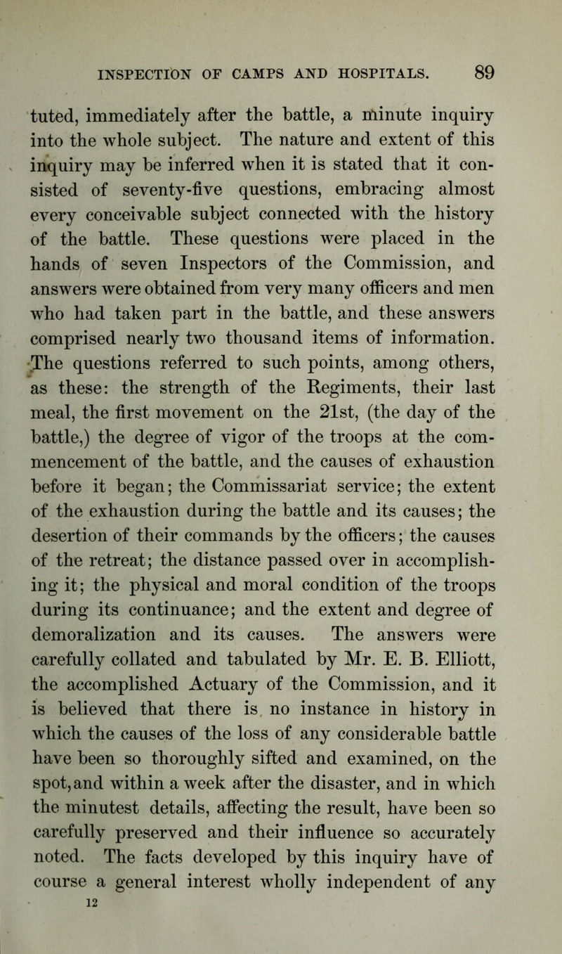tuted, immediately after the battle, a minute inquiry into the whole subject. The nature and extent of this inquiry may be inferred when it is stated that it con- sisted of seventy-five questions, embracing almost every conceivable subject connected with the history of the battle. These questions were placed in the hands of seven Inspectors of the Commission, and answers were obtained from very many officers and men who had taken part in the battle, and these answers comprised nearly two thousand items of information. •The questions referred to such points, among others, as these: the strength of the Regiments, their last meal, the first movement on the 21st, (the day of the battle,) the degree of vigor of the troops at the com- mencement of the battle, and the causes of exhaustion before it began; the Commissariat service; the extent of the exhaustion during the battle and its causes; the desertion of their commands by the officers; the causes of the retreat; the distance passed over in accomplish- ing it; the physical and moral condition of the troops during its continuance; and the extent and degree of demoralization and its causes. The answers were carefully collated and tabulated by Mr. E. B. Elliott, the accomplished Actuary of the Commission, and it is believed that there is no instance in history in which the causes of the loss of any considerable battle have been so thoroughly sifted and examined, on the spot, and within a week after the disaster, and in which the minutest details, affecting the result, have been so carefully preserved and their influence so accurately noted. The facts developed by this inquiry have of course a general interest wholly independent of any 12