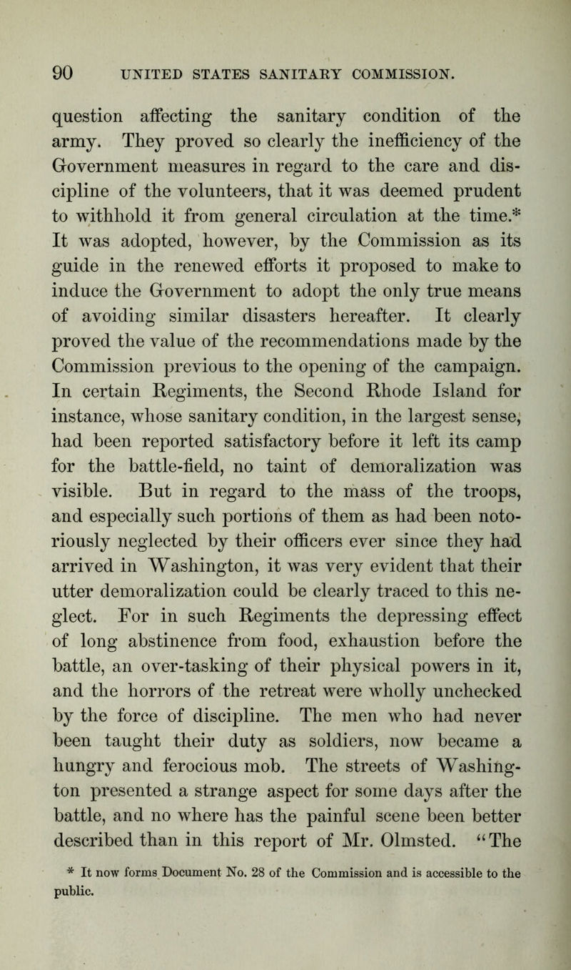 question affecting the sanitary condition of the army. They proved so clearly the inefficiency of the Government measures in regard to the care and dis- cipline of the volunteers, that it was deemed prudent to withhold it from general circulation at the time.* It was adopted, however, by the Commission as its guide in the renewed efforts it proposed to make to induce the Government to adopt the only true means of avoiding similar disasters hereafter. It clearly proved the value of the recommendations made by the Commission previous to the opening of the campaign. In certain Regiments, the Second Rhode Island for instance, whose sanitary condition, in the largest sense, had been reported satisfactory before it left its camp for the battle-field, no taint of demoralization was visible. But in regard to the mass of the troops, and especially such portions of them as had been noto- riously neglected by their officers ever since they had arrived in Washington, it was very evident that their utter demoralization could be clearly traced to this ne- glect. For in such Regiments the depressing effect of long abstinence from food, exhaustion before the battle, an over-tasking of their physical powers in it, and the horrors of the retreat were wholly unchecked by the force of discipline. The men who had never been taught their duty as soldiers, now became a hungry and ferocious mob. The streets of Washing- ton presented a strange aspect for some days after the battle, and no where has the painful scene been better described than in this report of Mr. Olmsted. “The * It now forms Document No. 28 of the Commission and is accessible to the public.