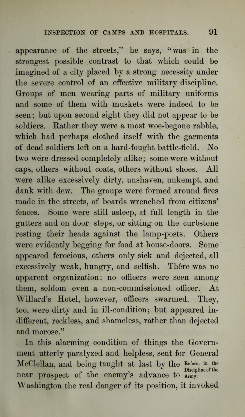 appearance of the streets,” he says, “was in the strongest possible contrast to that which could be imagined of a city placed by a strong necessity under the severe control of an effective military discipline. Groups of men wearing parts of military uniforms and some of them with muskets were indeed to be seen; but upon second sight they did not appear to be soldiers. Rather they were a most woe-begone rabble, which had perhaps clothed itself with the garments of dead soldiers left on a hard-fought battle-field. No two were dressed completely alike; some were without caps, others without coats, others without shoes. All were alike excessively dirty, unshaven, unkempt, and dank with dew. The groups were formed around fires made in the streets, of boards wrenched from citizens’ fences. Some were still asleep, at full length in the gutters and on door steps, or sitting on the curbstone resting their heads against the lamp-posts. Others were evidently begging for food at house-doors. Some appeared ferocious, others only sick and dejected, all excessively weak, hungry, and selfish. There was no apparent organization: no officers were seen among them, seldom even a non-commissioned officer. At Willard’s Hotel, however, officers swarmed. They, too, were dirty and in ill-condition; but appeared in- different, reckless, and shameless, rather than dejected and morose.” In this alarming condition of things the Govern- ment utterly paralyzed and helpless, sent for General McClellan, and being taught at last by the Refonn in thQ Discipline of the near prospect ot the enemy s advance to Amy. Washington the real danger of its position, it invoked