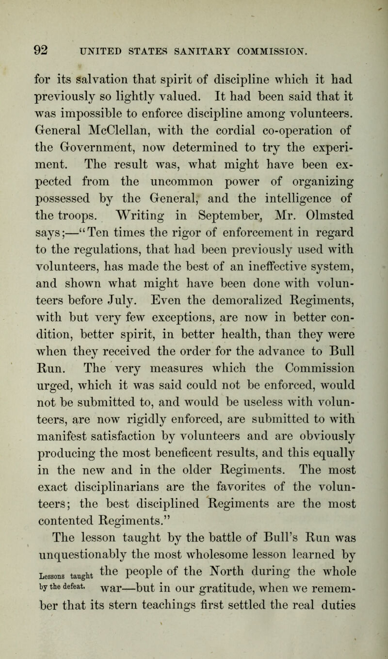 for its salvation that spirit of discipline which it had previously so lightly valued. It had been said that it was impossible to enforce discipline among volunteers. General McClellan, with the cordial co-operation of the Government, now determined to try the experi- ment. The result was, what might have been ex- pected from the uncommon power of organizing possessed by the General, and the intelligence of the troops. Writing in September, Mr. Olmsted says;—“Ten times the rigor of enforcement in regard to the regulations, that had been previously used with volunteers, has made the best of an ineffective system, and shown what might have been done with volun- teers before July. Even the demoralized Regiments, with but very few exceptions, are now in better con- dition, better spirit, in better health, than they were when they received the order for the advance to Bull Run. The very measures which the Commission urged, which it was said could not be enforced, would not be submitted to, and would be useless with volun- teers, are now rigidly enforced, are submitted to with manifest satisfaction by volunteers and are obviously producing the most beneficent results, and this equally in the new and in the older Regiments. The most exact disciplinarians are the favorites of the volun- teers; the best disciplined Regiments are the most contented Regiments.” The lesson taught by the battle of Bull’s Run was unquestionably the most wholesome lesson learned by Lessons taught the people of the North during the whole by the defeat. war—put jn our gratitude, when we remem- ber that its stern teachings first settled the real duties