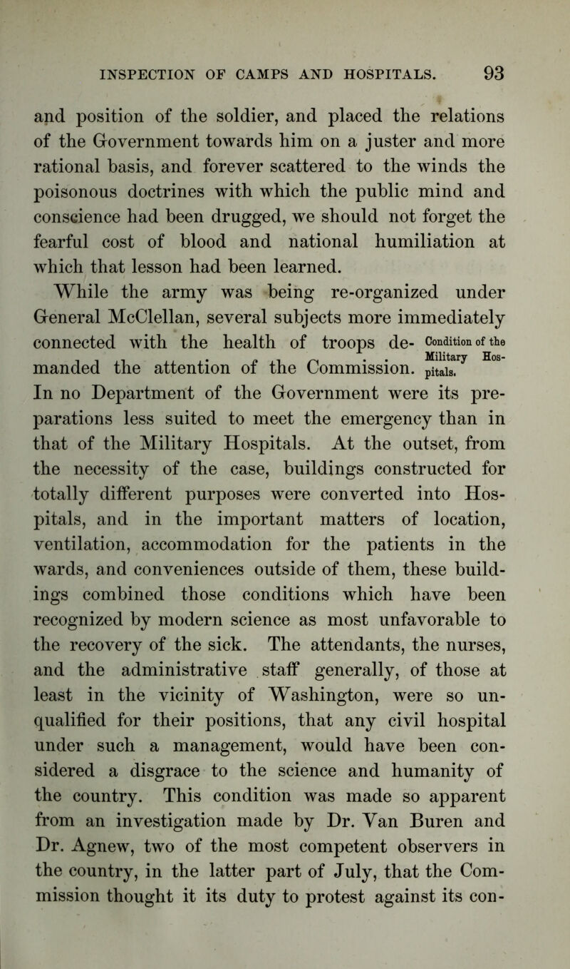 and position of the soldier, and placed the relations of the Government towards him on a juster and more rational basis, and forever scattered to the winds the poisonous doctrines with which the public mind and conscience had been drugged, we should not forget the fearful cost of blood and national humiliation at which that lesson had been learned. While the army was being re-organized under General McClellan, several subjects more immediately connected with the health of troops de- Condition of the manded the attention of the Commission. In no Department of the Government were its pre- parations less suited to meet the emergency than in that of the Military Hospitals. At the outset, from the necessity of the case, buildings constructed for totally different purposes were converted into Hos- pitals, and in the important matters of location, ventilation, accommodation for the patients in the wards, and conveniences outside of them, these build- ings combined those conditions which have been recognized by modern science as most unfavorable to the recovery of the sick. The attendants, the nurses, and the administrative staff generally, of those at least in the vicinity of Washington, were so un- qualified for their positions, that any civil hospital under such a management, would have been con- sidered a disgrace to the science and humanity of the country. This condition was made so apparent from an investigation made by Dr. Van Buren and Dr. Agnew, two of the most competent observers in the country, in the latter part of July, that the Com- mission thought it its duty to protest against its con-