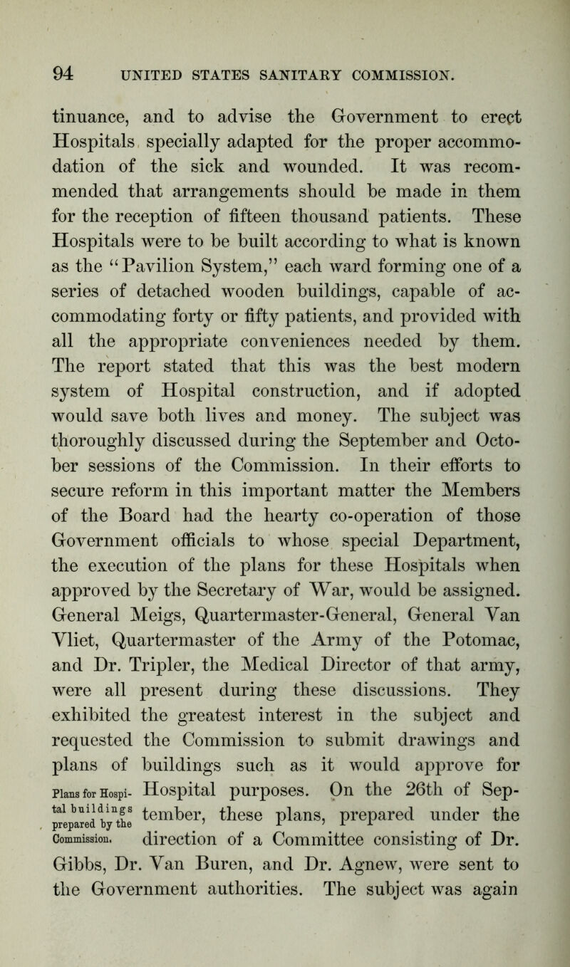 tinuance, and to advise the Government to erect Hospitals specially adapted for the proper accommo- dation of the sick and wounded. It was recom- mended that arrangements should he made in them for the reception of fifteen thousand patients. These Hospitals were to be built according to what is known as the “Pavilion System,” each ward forming one of a series of detached wooden buildings, capable of ac- commodating forty or fifty patients, and provided with all the appropriate conveniences needed by them. The report stated that this was the best modern system of Hospital construction, and if adopted would save both lives and money. The subject was thoroughly discussed during the September and Octo- ber sessions of the Commission. In their efibrts to secure reform in this important matter the Members of the Board had the hearty co-operation of those Government officials to whose special Department, the execution of the plans for these Hospitals when approved by the Secretary of War, would be assigned. General Meigs, Quartermaster-General, General Van Yliet, Quartermaster of the Army of the Potomac, and Dr. Tripler, the Medical Director of that army, were all present during these discussions. They exhibited the greatest interest in the subject and requested the Commission to submit drawings and plans of buildings such as it would approve for Plans for Hospi- Hospital purposes. On the 26th of Sep- tai buildings Member, these plans, prepared under the Commission. direction of a Committee consisting of Dr. Gibbs, Dr. Van Buren, and Dr. Agnew, were sent to the Government authorities. The subject was again