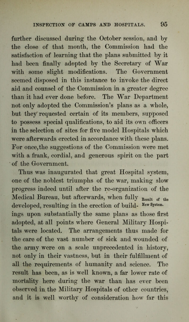 further discussed during the October session, and by the close of that month, the Commission had the satisfaction of learning that the plans submitted by it had been finally adopted by the Secretary of War with some slight modifications. The Government seemed disposed in this instance to invoke the direct aid and counsel of the Commission in a greater degree than it had ever done before. The War Department not only adopted the Commission’s plans as a whole, but they requested certain of its members, supposed to possess special qualifications, to aid its own officers in the selection of sites for five model Hospitals which were afterwards erected in accordance with these plans. For once, the suggestions of the Commission were met with a frank, cordial, and generous spirit on the part of the Government. Thus was inaugurated that great Hospital system, one of the noblest triumphs of the war, making slow progress indeed until after the re-organization of the Medical Bureau, but afterwards, when fully Eesult of the developed, resulting in the erection of build- New System* ings upon substantially the same plans as those first adopted, at all points where General Military Hospi- tals were located. The arrangements thus made for the care of the vast number of sick and wounded of the army were on a scale unprecedented in history, not only in their vastness, but in their fulfillment of all the requirements of humanity and science. The result has been, as is well known, a far lower rate of mortality here during the war than has ever been observed in the Military Hospitals of other countries, and it is well worthy of consideration how far this