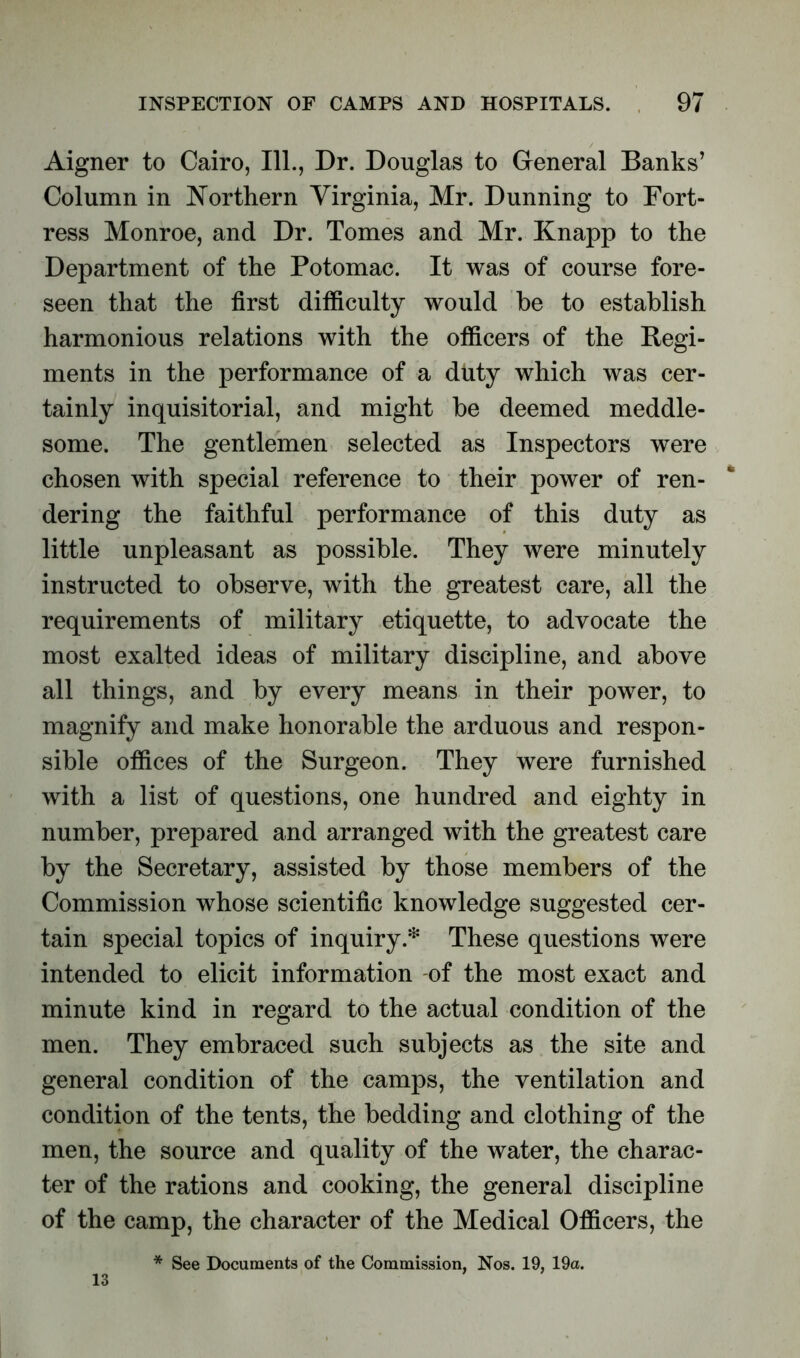 Aigner to Cairo, 111., Dr. Douglas to General Banks’ Column in Northern Virginia, Mr. Dunning to Fort- ress Monroe, and Dr. Tomes and Mr. Knapp to the Department of the Potomac. It was of course fore- seen that the first difficulty would he to establish harmonious relations with the officers of the Regi- ments in the performance of a duty which was cer- tainly inquisitorial, and might be deemed meddle- some. The gentlemen selected as Inspectors were chosen with special reference to their power of ren- dering the faithful performance of this duty as little unpleasant as possible. They were minutely instructed to observe, with the greatest care, all the requirements of military etiquette, to advocate the most exalted ideas of military discipline, and above all things, and by every means in their power, to magnify and make honorable the arduous and respon- sible offices of the Surgeon. They were furnished with a list of questions, one hundred and eighty in number, prepared and arranged with the greatest care by the Secretary, assisted by those members of the Commission whose scientific knowledge suggested cer- tain special topics of inquiry.* These questions were intended to elicit information -of the most exact and minute kind in regard to the actual condition of the men. They embraced such subjects as the site and general condition of the camps, the ventilation and condition of the tents, the bedding and clothing of the men, the source and quality of the water, the charac- ter of the rations and cooking, the general discipline of the camp, the character of the Medical Officers, the * See Documents of the Commission, Nos. 19, 19a. 13