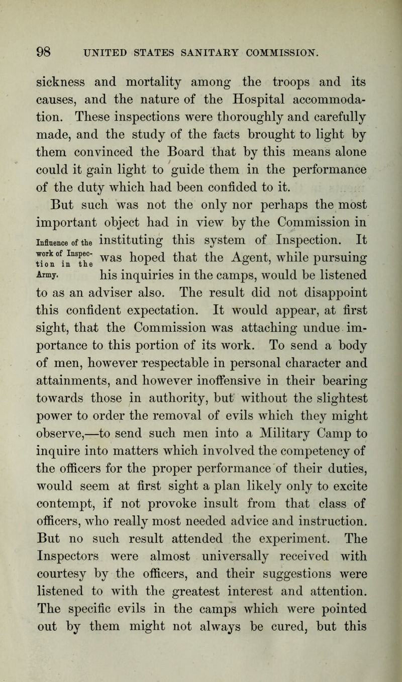 sickness and mortality among the troops and its causes, and the nature of the Hospital accommoda- tion. These inspections were thoroughly and carefully made, and the study of the facts brought to light by them convinced the Board that by this means alone could it gain light to guide them in the performance of the duty which had been confided to it. But such was not the only nor perhaps the most important object had in view by the Commission in influence of the instituting this system of Inspection. It Uon^in^the was h°Pe(i that the Agent, while pursuing Amy. his inquiries in the camps, would be listened to as an adviser also. The result did not disappoint this confident expectation. It would appear, at first sight, that the Commission was attaching undue im- portance to this portion of its work. To send a body of men, however respectable in personal character and attainments, and however inoffensive in their bearing towards those in authority, but' without the slightest power to order the removal of evils which they might observe,—to send such men into a Military Camp to inquire into matters which involved the competency of the officers for the proper performance of their duties, would seem at first sight a plan likely only to excite contempt, if not provoke insult from that class of officers, who really most needed advice and instruction. But no such result attended the experiment. The Inspectors were almost universally received with courtesy by the officers, and their suggestions were listened to with the greatest interest and attention. The specific evils in the camps which were pointed out by them might not always be cured, but this