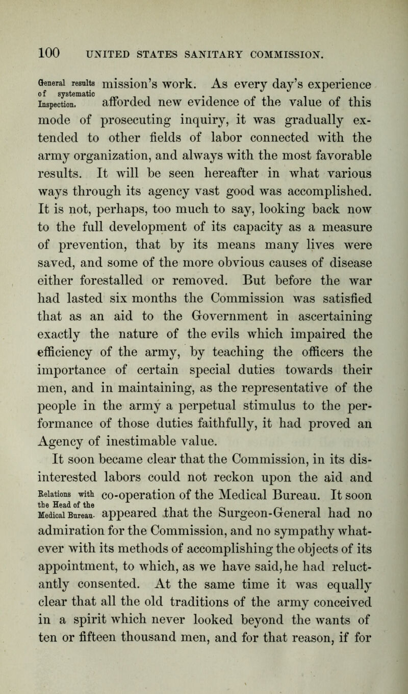 General results mission’s work. As every day’s experience Inspection. afforded new evidence of the value of this mode of prosecuting inquiry, it was gradually ex- tended to other fields of labor connected with the army organization, and always with the most favorable results. It will be seen hereafter in what various ways through its agency vast good was accomplished. It is not, perhaps, too much to say, looking back now to the full development of its capacity as a measure of prevention, that by its means many lives were saved, and some of the more obvious causes of disease either forestalled or removed. But before the war had lasted six months the Commission was satisfied that as an aid to the Government in ascertaining exactly the nature of the evils which impaired the efficiency of the army, by teaching the officers the importance of certain special duties towards their men, and in maintaining, as the representative of the people in the army a perpetual stimulus to the per- formance of those duties faithfully, it had proved an Agency of inestimable value. It soon became clear that the Commission, in its dis- interested labors could not reckon upon the aid and Relations with co-operation of the Medical Bureau. It soon Medical Bureau, appeared that the Surgeon-General had no admiration for the Commission, and no sympathy what- ever with its methods of accomplishing the objects of its appointment, to which, as we have said,he had reluct- antly consented. At the same time it was equally clear that all the old traditions of the army conceived in a spirit which never looked beyond the wants of ten or fifteen thousand men, and for that reason, if for