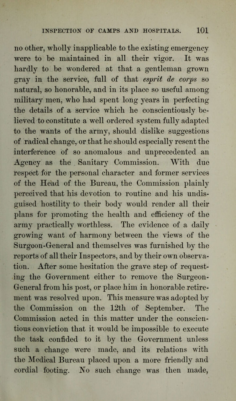 no other, wholly inapplicable to the existing emergency were to be maintained in all their vigor. It was hardly to be wondered at that a gentleman grown gray in the service, full of that esprit de corps so natural, so honorable, and in its place so useful among military men, who had spent long years in perfecting the details of a service which he conscientiously be- lieved to constitute a well ordered system fully adapted to the wants of the army, should dislike suggestions of radical change, or that he should especially resent the interference of so anomalous and unprecedented an Agency as the Sanitary Commission. With due respect for the personal character and former services of the Head of the Bureau, the Commission plainly perceived that his devotion to routine and his undis- guised hostility to their body would render all their plans for promoting the health and efficiency of the army practically worthless. The evidence of a daily growing want of harmony between the views of the Surgeon-General and themselves was furnished by the reports of all their Inspectors, and by their own observa- tion. After some hesitation the grave step of request- ing the Government either to remove the Surgeon- General from his post, or place him in honorable retire- ment was resolved upon. This measure was adopted by the Commission on the 12th of September. The Commission acted in this matter under the conscien- tious conviction that it would be impossible to execute the task confided to it by the Government unless such a change were made, and its relations with the Medical Bureau placed upon a more friendly and cordial footing. No such change was then made,