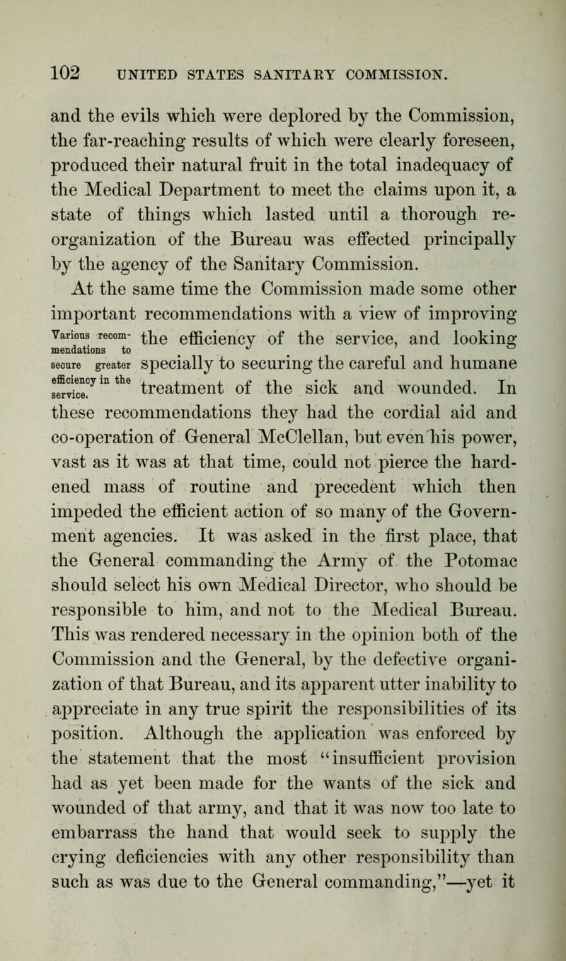and the evils which were deplored by the Commission, the far-reaching results of which were clearly foreseen, produced their natural fruit in the total inadequacy of the Medical Department to meet the claims upon it, a state of things which lasted until a thorough re- organization of the Bureau was effected principally by the agency of the Sanitary Commission. At the same time the Commission made some other important recommendations with a view of improving Various recom- the efficiency of the service, and looking mendatious to # ^ secure greater specially to securing the careful and humane service. treatment ot the sick and wounded, in these recommendations they had the cordial aid and co-operation of General McClellan, but even his power, vast as it was at that time, could not pierce the hard- ened mass of routine and precedent which then impeded the efficient action of so many of the Govern- ment agencies. It was asked in the first place, that the General commanding the Army of the Potomac should select his own Medical Director, who should be responsible to him, and not to the Medical Bureau. This was rendered necessary in the opinion both of the Commission and the General, by the defective organi- zation of that Bureau, and its apparent utter inability to appreciate in any true spirit the responsibilities of its position. Although the application was enforced by the statement that the most “insufficient provision had as yet been made for the wants of the sick and wounded of that army, and that it was now too late to embarrass the hand that would seek to supply the crying deficiencies with any other responsibility than such as was due to the General commanding,”—yet it
