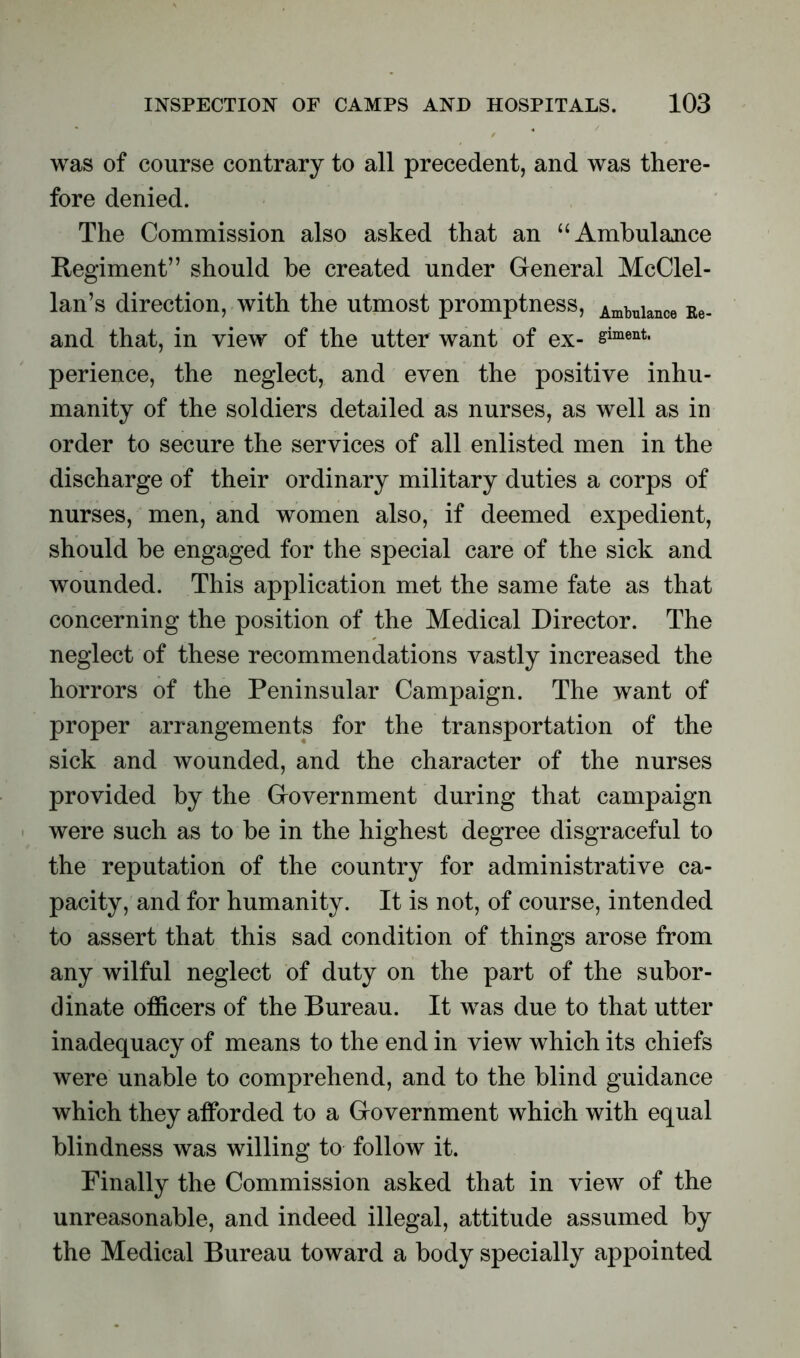 was of course contrary to all precedent, and was there- fore denied. The Commission also asked that an “Ambulance Regiment” should be created under General McClel- lan’s direction, with the utmost promptness, Ambulance Re_ and that, in view of the utter want of ex- simwit. perience, the neglect, and even the positive inhu- manity of the soldiers detailed as nurses, as well as in order to secure the services of all enlisted men in the discharge of their ordinary military duties a corps of nurses, men, and women also, if deemed expedient, should be engaged for the special care of the sick and wounded. This application met the same fate as that concerning the position of the Medical Director. The neglect of these recommendations vastly increased the horrors of the Peninsular Campaign. The want of proper arrangements for the transportation of the sick and wounded, and the character of the nurses provided by the Government during that campaign were such as to be in the highest degree disgraceful to the reputation of the country for administrative ca- pacity, and for humanity. It is not, of course, intended to assert that this sad condition of things arose from any wilful neglect of duty on the part of the subor- dinate officers of the Bureau. It was due to that utter inadequacy of means to the end in view which its chiefs were unable to comprehend, and to the blind guidance which they afforded to a Government which with equal blindness was willing to follow it. Finally the Commission asked that in view of the unreasonable, and indeed illegal, attitude assumed by the Medical Bureau toward a body specially appointed