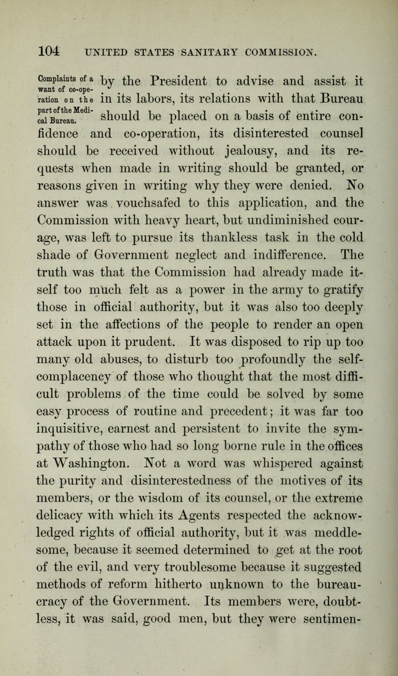 Complaints of a py the President to advise and assist it want of co-ope- # ^ ration on the in its labors, its relations with that Bureau cai Bureau. should he placed on a basis ot entire con- fidence and co-operation, its disinterested counsel should be received without jealousy, and its re- quests when made in writing should be granted, or reasons given in writing why they were denied. No answer was vouchsafed to this application, and the Commission with heavy heart, but undiminished cour- age, was left to pursue its thankless task in the cold shade of Government neglect and indifference. The truth was that the Commission had already made it- self too much felt as a power in the army to gratify those in official authority, but it was also too deeply set in the affections of the people to render an open attack upon it prudent. It was disposed to rip up too many old abuses, to disturb too profoundly the self- complacency of those who thought that the most diffi- cult problems of the time could be solved by some easy process of routine and precedent; it was far too inquisitive, earnest and persistent to invite the sym- pathy of those who had so long borne rule in the offices at Washington. Not a word was whispered against the purity and disinterestedness of the motives of its members, or the wisdom of its counsel, or the extreme delicacy with which its Agents respected the acknow- ledged rights of official authority, but it was meddle- some, because it seemed determined to get at the root of the evil, and very troublesome because it suggested methods of reform hitherto unknown to the bureau- cracy of the Government. Its members were, doubt- less, it was said, good men, but they were sentimen-