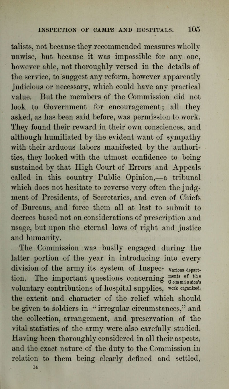 talists, not because they recommended measures wholly unwise, but because it was impossible for any one, however able, not thoroughly versed in the details of the service, to suggest any reform, however apparently judicious or necessary, which could have any practical value. But the members of the Commission did not look to Government for encouragement; all they asked, as has been said before, was permission to work. They found their reward in their own consciences, and although humiliated by the evident want of sympathy with their arduous labors manifested by the authori- ties, they looked with the utmost confidence to being sustained by that High Court of Errors and Appeals called in this country Public Opinion,—a tribunal which does not hesitate to reverse very often the judg- ment of Presidents, of Secretaries, and even of Chiefs of Bureaus, and force them all at last to submit to decrees based not on considerations of prescription and usage, but upon the eternal laws of right and justice and humanity. The Commission was busily engaged during the latter portion of the year in introducing into every division of the army its system of Inspec- various depart- tion. The important questions concerning “ents of .th,6 1 1 . ° Commis sion’s voluntary contributions of hospital supplies, work organized, the extent and character of the relief which should be given to soldiers in “ irregular circumstances,” and the collection, arrangement, and preservation of the vital statistics of the army were also carefully studied. Having been thoroughly considered in all their aspects, and the exact nature of the duty to the Commission in relation to them being clearly defined and settled, 14