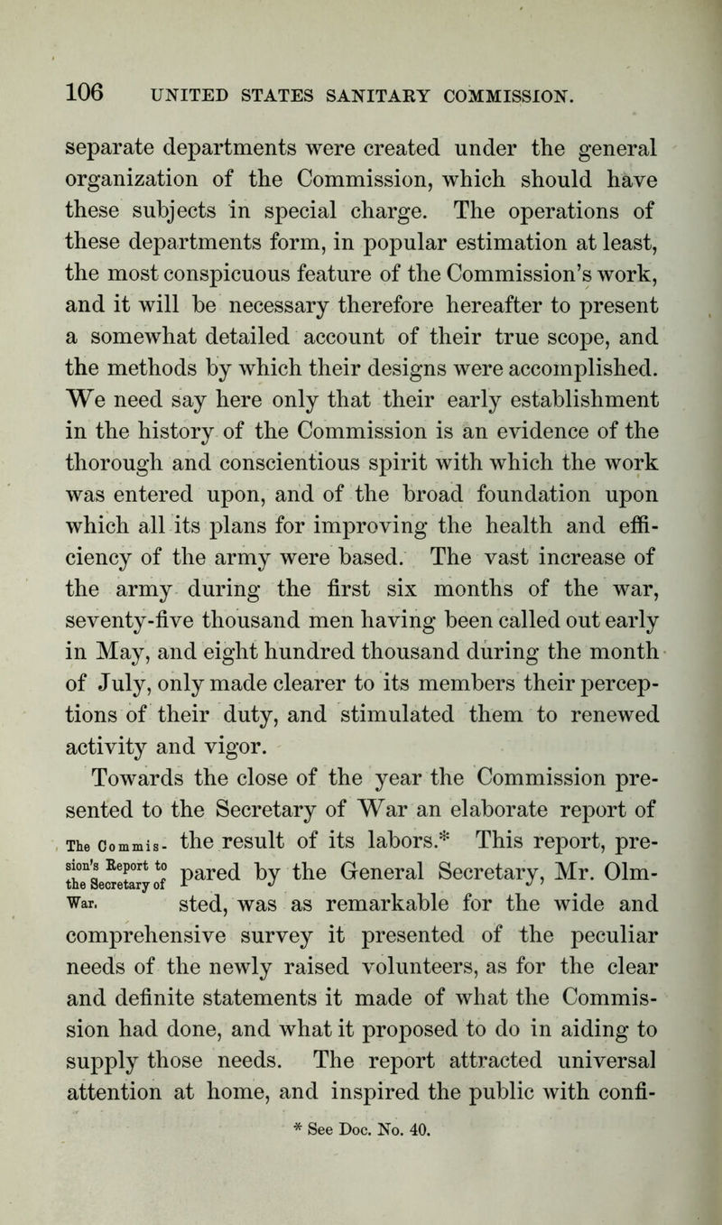 separate departments were created under the general organization of the Commission, which should have these subjects in special charge. The operations of these departments form, in popular estimation at least, the most conspicuous feature of the Commission’s work, and it will be necessary therefore hereafter to present a somewhat detailed account of their true scope, and the methods by which their designs were accomplished. We need say here only that their early establishment in the history of the Commission is an evidence of the thorough and conscientious spirit with which the work was entered upon, and of the broad foundation upon which all its plans for improving the health and effi- ciency of the army were based. The vast increase of the army during the first six months of the war, seventy-five thousand men having been called out early in May, and eight hundred thousand during the month of July, only made clearer to its members their percep- tions of their duty, and stimulated them to renewed activity and vigor. Towards the close of the year the Commission pre- sented to the Secretary of War an elaborate report of The commis- the result of its labors* This report, pre- thTse^etary of Pared hy the General Secretary, Mr. Olm- War, sted, was as remarkable for the wide and comprehensive survey it presented of the peculiar needs of the newly raised volunteers, as for the clear and definite statements it made of what the Commis- sion had done, and what it proposed to do in aiding to supply those needs. The report attracted universal attention at home, and inspired the public with confi- * See Doc. No. 40.