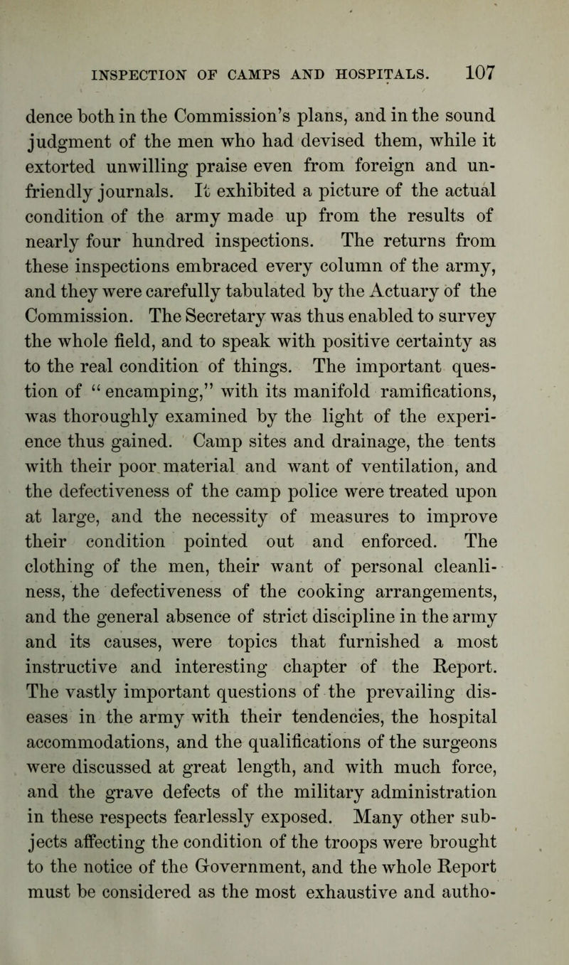 dence both in the Commission’s plans, and in the sound judgment of the men who had devised them, while it extorted unwilling praise even from foreign and un- friendly journals. It exhibited a picture of the actual condition of the army made up from the results of nearly four hundred inspections. The returns from these inspections embraced every column of the army, and they were carefully tabulated by the Actuary of the Commission. The Secretary was thus enabled to survey the whole field, and to speak with positive certainty as to the real condition of things. The important ques- tion of “ encamping,” with its manifold ramifications, was thoroughly examined by the light of the experi- ence thus gained. Camp sites and drainage, the tents with their poor material and want of ventilation, and the defectiveness of the camp police were treated upon at large, and the necessity of measures to improve their condition pointed out and enforced. The clothing of the men, their want of personal cleanli- ness, the defectiveness of the cooking arrangements, and the general absence of strict discipline in the army and its causes, were topics that furnished a most instructive and interesting chapter of the Report. The vastly important questions of the prevailing dis- eases in the army with their tendencies, the hospital accommodations, and the qualifications of the surgeons were discussed at great length, and with much force, and the grave defects of the military administration in these respects fearlessly exposed. Many other sub- jects affecting the condition of the troops were brought to the notice of the Government, and the whole Report must be considered as the most exhaustive and autho-