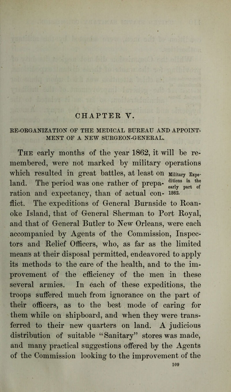 CHAPTER Y. RE-ORGANIZATION OF THE MEDICAL BUREAU AND APPOINT- MENT OF A NEW SURGEON-GENERAL. The early months of the year 1862, it will be re- membered, were not marked by military operations which resulted in great battles, at least on Military Expe- land. The period was one rather of prepa- dit!ons in+ ration and expectancy, than of actual con- 1862. flict. The expeditions of General Burnside to Roan- oke Island, that of General Sherman to Port Royal, and that of General Butler to New Orleans, were each accompanied by Agents of the Commission, Inspec- tors and Relief Officers, who, as far as the limited means at their disposal permitted, endeavored to apply its methods to the care of the health, and to the im- provement of the efficiency of the men in these several armies. In each of these expeditions, the troops suffered much from ignorance on the part of their officers, as to the best mode of caring for them while on shipboard, and when they were trans- ferred to their new quarters on land. A judicious distribution of suitable “Sanitary” stores was made, and many practical suggestions offered by the Agents of the Commission looking to the improvement of the