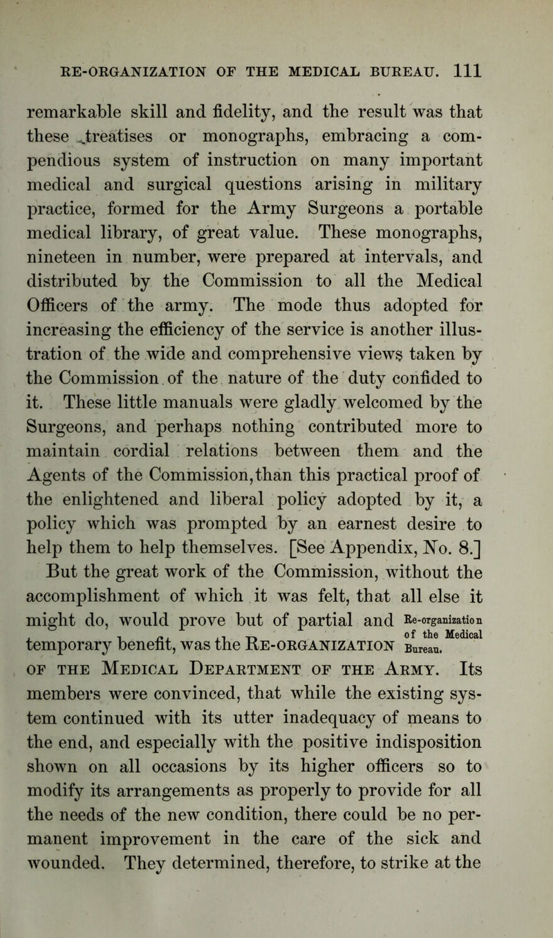 remarkable skill and fidelity, and the result was that these ^treatises or monographs, embracing a com- pendious system of instruction on many important medical and surgical questions arising in military practice, formed for the Army Surgeons a portable medical library, of great value. These monographs, nineteen in number, were prepared at intervals, and distributed by the Commission to all the Medical Officers of the army. The mode thus adopted for increasing the efficiency of the service is another illus- tration of the wide and comprehensive views taken by the Commission of the nature of the duty confided to it. These little manuals were gladly welcomed by the Surgeons, and perhaps nothing contributed more to maintain cordial relations between them and the Agents of the Commission,than this practical proof of the enlightened and liberal policy adopted by it, a policy which was prompted by an earnest desire to help them to help themselves. [See Appendix, No. 8.] But the great work of the Commission, without the accomplishment of which it was felt, that all else it might do, would prove but of partial and Re-organization . -i , ji of the Medical temporary benefit, was the Re-organization Bureau. of the Medical Department of the Army. Its members were convinced, that while the existing sys- tem continued with its utter inadequacy of means to the end, and especially with the positive indisposition shown on all occasions by its higher officers so to modify its arrangements as properly to provide for all the needs of the new condition, there could be no per- manent improvement in the care of the sick and wounded. They determined, therefore, to strike at the