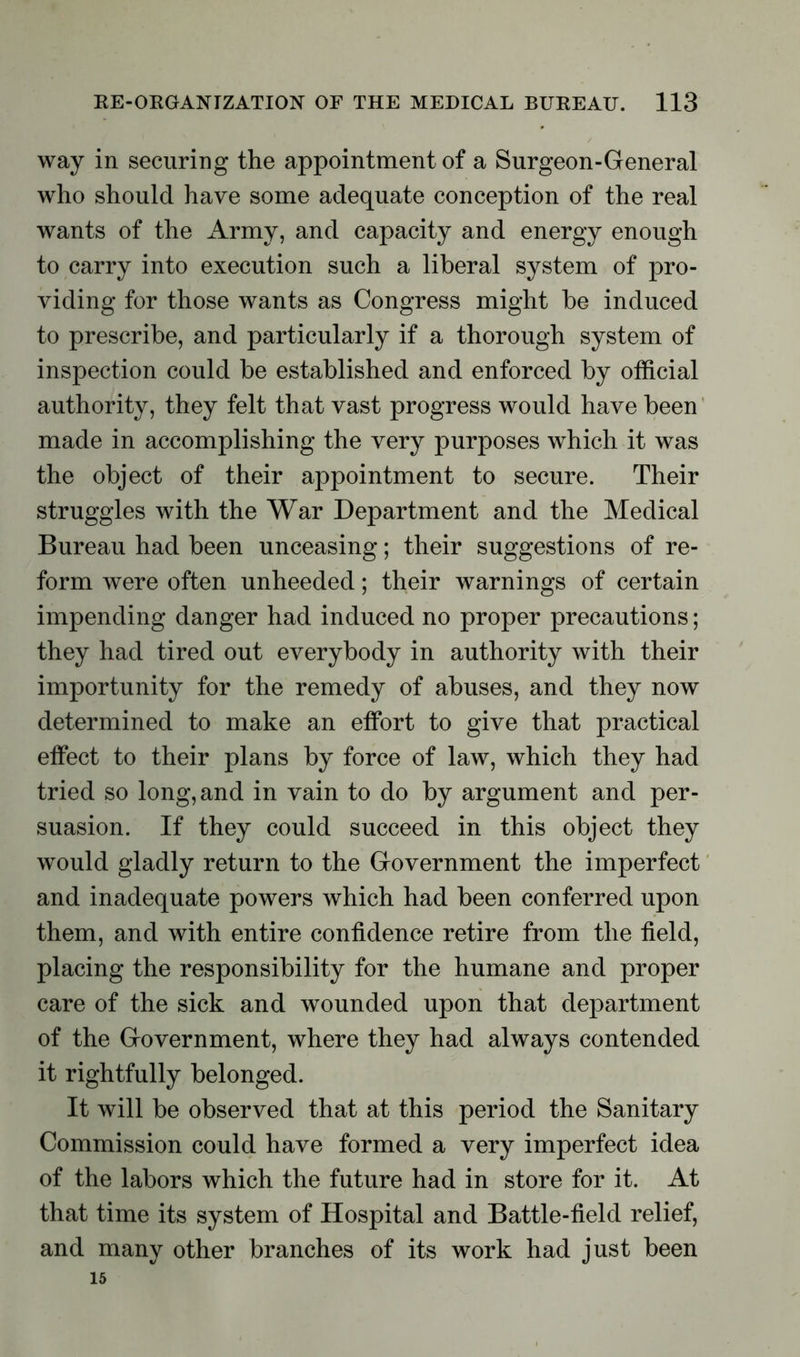 way in securing the appointment of a Surgeon-General who should have some adequate conception of the real wants of the Army, and capacity and energy enough to carry into execution such a liberal system of pro- viding for those wants as Congress might be induced to prescribe, and particularly if a thorough system of inspection could be established and enforced by official authority, they felt that vast progress would have been made in accomplishing the very purposes which it was the object of their appointment to secure. Their struggles with the War Department and the Medical Bureau had been unceasing; their suggestions of re- form were often unheeded; their warnings of certain impending danger had induced no proper precautions; they had tired out everybody in authority with their importunity for the remedy of abuses, and they now determined to make an effort to give that practical effect to their plans by force of law, which they had tried so long, and in vain to do by argument and per- suasion. If they could succeed in this object they would gladly return to the Government the imperfect and inadequate powers which had been conferred upon them, and with entire confidence retire from the field, placing the responsibility for the humane and proper care of the sick and wounded upon that department of the Government, where they had always contended it rightfully belonged. It will be observed that at this period the Sanitary Commission could have formed a very imperfect idea of the labors which the future had in store for it. At that time its system of Hospital and Battle-field relief, and many other branches of its work had just been 15