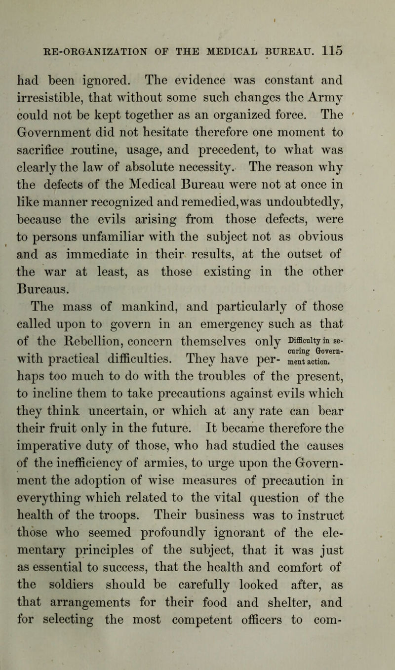 had been ignored. The evidence was constant and irresistible, that without some such changes the Army could not be kept together as an organized force. The Government did not hesitate therefore one moment to sacrifice routine, usage, and precedent, to what was clearly the law of absolute necessity. The reason why the defects of the Medical Bureau were not at once in like manner recognized and remedied, was undoubtedly, because the evils arising from those defects, were to persons unfamiliar with the subject not as obvious and as immediate in their results, at the outset of the war at least, as those existing in the other Bureaus. The mass of mankind, and particularly of those called upon to govern in an emergency such as that of the Rebellion, concern themselves only Difficulty in se- with practical difficulties. They have per- haps too much to do with the troubles of the present, to incline them to take precautions against evils which they think uncertain, or which at any rate can bear their fruit only in the future. It became therefore the imperative duty of those, who had studied the causes of the inefficiency of armies, to urge upon the Govern- ment the adoption of wise measures of precaution in everything which related to the vital question of the health of the troops. Their business was to instruct those who seemed profoundly ignorant of the ele- mentary principles of the subject, that it was just as essential to success, that the health and comfort of the soldiers should be carefully looked after, as that arrangements for their food and shelter, and for selecting the most competent officers to com-