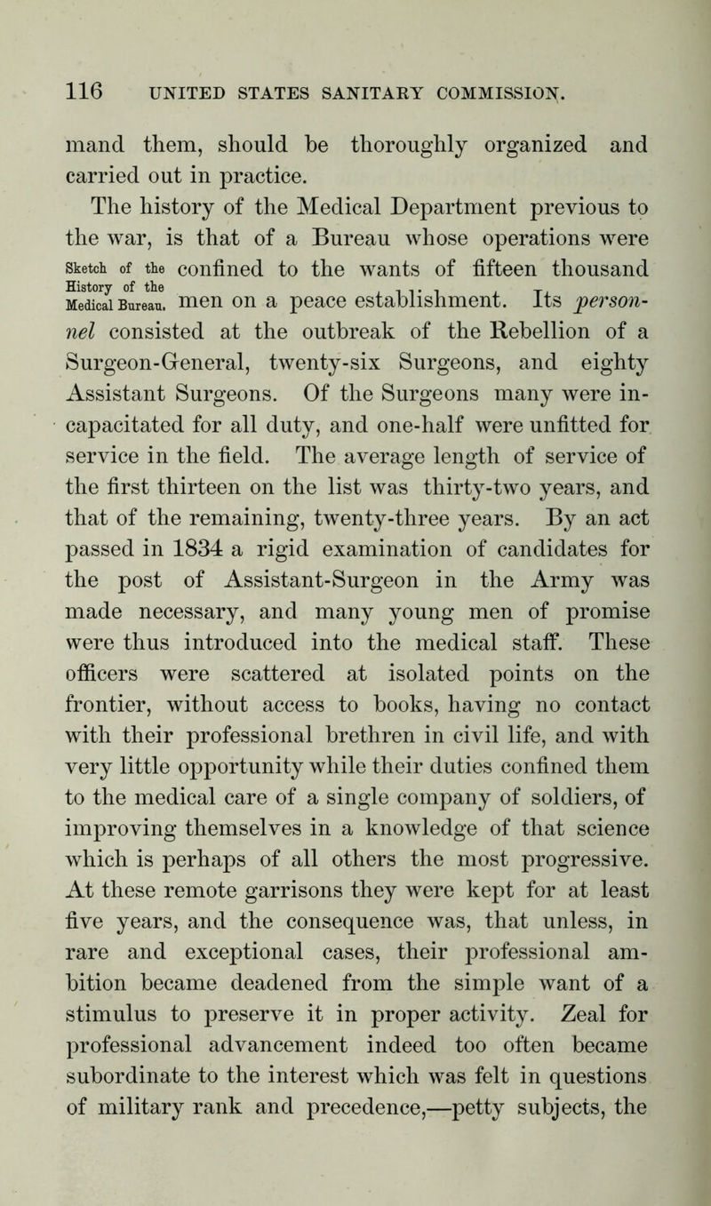 mand them, should he thoroughly organized and carried out in practice. The history of the Medical Department previous to the war, is that of a Bureau whose operations were Sketch, of the confined to the wants of fifteen thousand MeS Bureau, men on a peace establishment. Its person- nel consisted at the outbreak of the Rebellion of a Surgeon-General, twenty-six Surgeons, and eighty Assistant Surgeons. Of the Surgeons many were in- capacitated for all duty, and one-half were unfitted for service in the field. The average length of service of the first thirteen on the list was thirty-two years, and that of the remaining, twenty-three years. By an act passed in 1834 a rigid examination of candidates for the post of Assistant-Surgeon in the Army was made necessary, and many young men of promise were thus introduced into the medical staff. These officers were scattered at isolated points on the frontier, without access to books, having no contact with their professional brethren in civil life, and with very little opportunity while their duties confined them to the medical care of a single company of soldiers, of improving themselves in a knowledge of that science which is perhaps of all others the most progressive. At these remote garrisons they were kept for at least five years, and the consequence was, that unless, in rare and exceptional cases, their professional am- bition became deadened from the simple want of a stimulus to preserve it in proper activity. Zeal for professional advancement indeed too often became subordinate to the interest which was felt in questions of military rank and precedence,—petty subjects, the