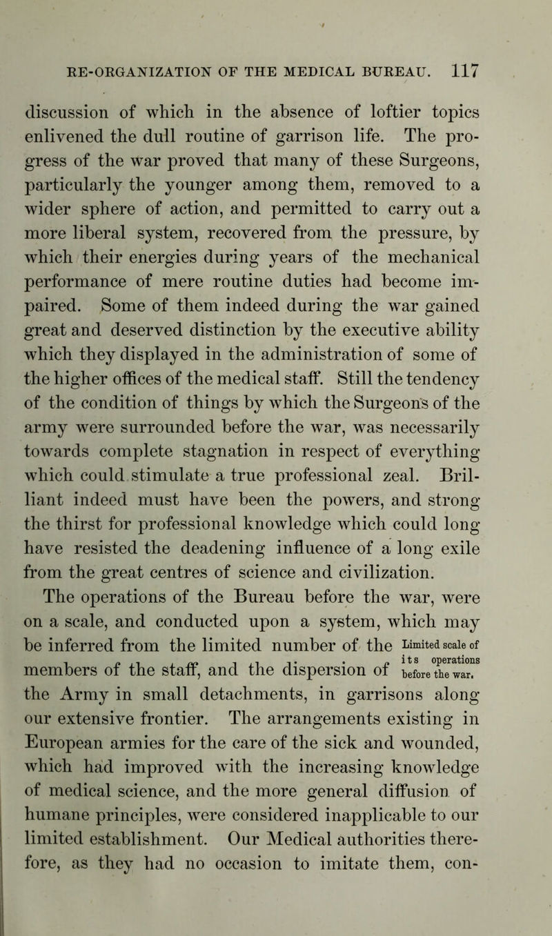 discussion of which in the absence of loftier topics enlivened the dull routine of garrison life. The pro- gress of the war proved that many of these Surgeons, particularly the younger among them, removed to a wider sphere of action, and permitted to carry out a more liberal system, recovered from the pressure, by which their energies during years of the mechanical performance of mere routine duties had become im- paired. Some of them indeed during the war gained great and deserved distinction by the executive ability which they displayed in the administration of some of the higher offices of the medical staff. Still the tendency of the condition of things by which the Surgeons of the army were surrounded before the war, was necessarily towards complete stagnation in respect of everything which could stimulate a true professional zeal. Bril- liant indeed must have been the powers, and strong the thirst for professional knowledge which could long- have resisted the deadening influence of a long exile from the great centres of science and civilization. The operations of the Bureau before the war, were on a scale, and conducted upon a system, which may be inferred from the limited number of the Limited scale of members of the staff, and the dispersion of b!Le the Army in small detachments, in garrisons along our extensive frontier. The arrangements existing in European armies for the care of the sick and wounded, which had improved with the increasing knowledge of medical science, and the more general diffusion of humane principles, were considered inapplicable to our limited establishment. Our Medical authorities there- fore, as they had no occasion to imitate them, con-