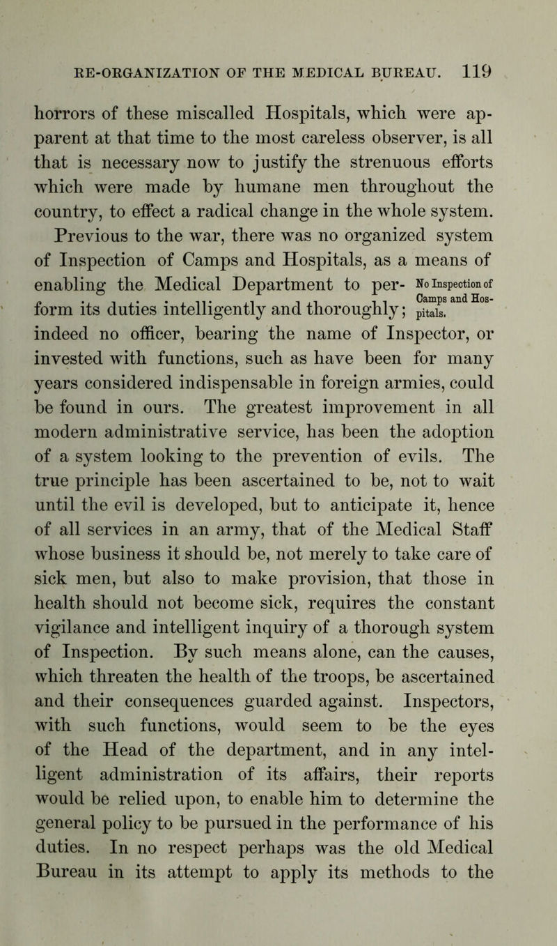 horrors of these miscalled Hospitals, which were ap- parent at that time to the most careless observer, is all that is necessary now to justify the strenuous efforts which were made by humane men throughout the country, to effect a radical change in the whole system. Previous to the war, there was no organized system of Inspection of Camps and Hospitals, as a means of enabling the Medical Department to per- No inspection of form its duties intelligently and thoroughly; °amps and H°s indeed no officer, bearing the name of Inspector, or invested with functions, such as have been for many years considered indispensable in foreign armies, could be found in ours. The greatest improvement in all modern administrative service, has been the adoption of a system looking to the prevention of evils. The true principle has been ascertained to be, not to wait until the evil is developed, but to anticipate it, hence of all services in an army, that of the Medical Staff whose business it should be, not merely to take care of sick men, but also to make provision, that those in health should not become sick, requires the constant vigilance and intelligent inquiry of a thorough system of Inspection. By such means alone, can the causes, which threaten the health of the troops, be ascertained and their consequences guarded against. Inspectors, with such functions, would seem to be the eyes of the Head of the department, and in any intel- ligent administration of its affairs, their reports would be relied upon, to enable him to determine the general policy to be pursued in the performance of his duties. In no respect perhaps was the old Medical Bureau in its attempt to apply its methods to the