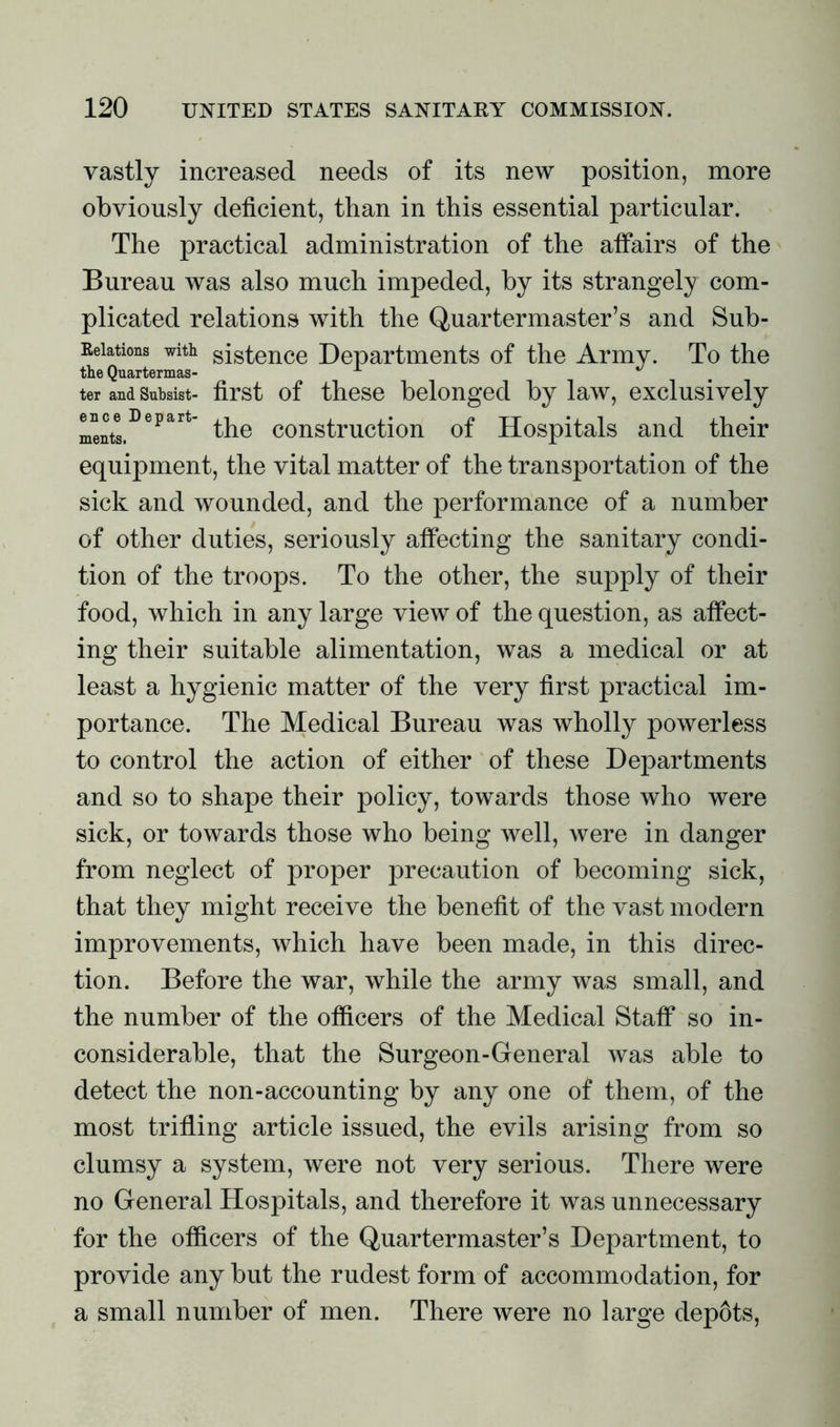 vastly increased needs of its new position, more obviously deficient, than in this essential particular. The practical administration of the affairs of the Bureau was also much impeded, by its strangely com- plicated relations with the Quartermaster’s and Sub- Eeiations with sistence Departments of the Army. To the the Quartermas- ter and Subsist- first of these belonged by law, exclusively LeutlDepart the construction of Hospitals and their equipment, the vital matter of the transportation of the sick and wounded, and the performance of a number of other duties, seriously affecting the sanitary condi- tion of the troops. To the other, the supply of their food, which in any large view of the question, as affect- ing their suitable alimentation, was a medical or at least a hygienic matter of the very first practical im- portance. The Medical Bureau was wholly powerless to control the action of either of these Departments and so to shape their policy, towards those who were sick, or towards those who being well, were in danger from neglect of proper precaution of becoming sick, that they might receive the benefit of the vast modern improvements, which have been made, in this direc- tion. Before the war, while the army was small, and the number of the officers of the Medical Staff so in- considerable, that the Surgeon-General was able to detect the non-accounting by any one of them, of the most trifling article issued, the evils arising from so clumsy a system, were not very serious. There were no General Hospitals, and therefore it was unnecessary for the officers of the Quartermaster’s Department, to provide any but the rudest form of accommodation, for a small number of men. There were no large dep6ts,